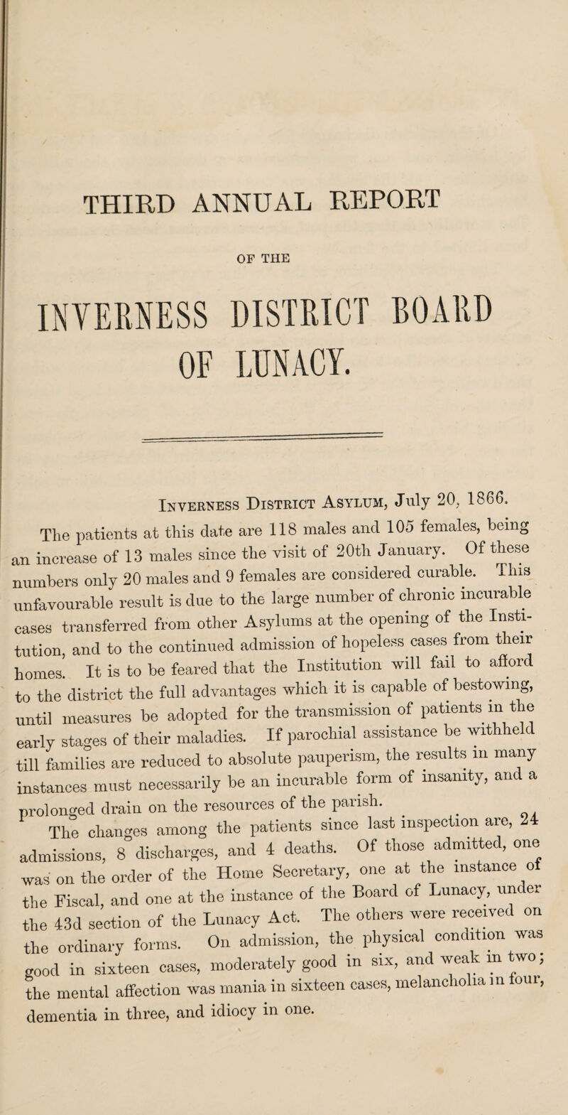 THIRD ANNUAL REPORT OF THE INVERNESS DISTRICT BOARD OF LUNACY. Inverness District Asylum, July 20, 1866, Tlie patients at this date are 118 males and 105 females, being an increase of 13 males since the visit of 20th January. Of these numbers only 20 males and 9 females are considered curable. This unfavourable result is due to the large number of chronic incurable cases transferred from other Asylums at the opening of the Insti¬ tution, and to the continued admission of hopeless cases from then- homes. It is to be feared that the Institution will fail to afford to the district the full advantages which it is capable of bestowing, until measures be adopted for the transmission of patients m the early stages of their maladies. If parochial assistance be withheld till families are reduced to absolute pauperism, the results in many instances must necessarily be an incurable form of insanity, and a prolonged drain on the resources of the parish. _ The changes among the patients since last inspection are, 24 admissions, 8 discharges, and 4 deaths. Of those admitted, one was on the order of the Home Secretary, one at the instance of the Fiscal, and one at the instance of the Board of Lunacy, unc er the 43d section of the Lunacy Act. The others were received on the ordinary forms. On admission, the physical condition was good in sixteen cases, moderately good in six, and weak m two; the mental affection was mania in sixteen cases, melancholia in foui, dementia in three, and idiocy in one.