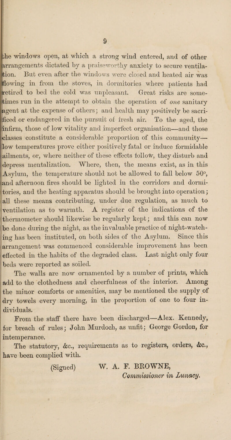 the windows open, at which a strong wind entered, and of other arrangements dictated by a praiseworthy anxiety to secure ventila¬ tion. Bub even after the windows were closed and heated air was flowing in from the stoves, in dormitories where patients had retired to bed the cold was unpleasant. Great risks are some¬ times run in the attempt to obtain the operation of one sanitary agent at the expense of others; and health may positively be sacri¬ ficed or endangered in the pursuit of fresh air. To the aged, the [infirm, those of low vitality and imperfect organisation—and those classes constitute a considerable proportion of this community— low temperatures prove either positively fatal or induce formidable ailments, or, where neither of these effects follotv, they disturb and depress mentalization. Where, then, the means exist, as in this Asylum, the temperature should not be allowed to fall below 50°, and afternoon fires should be lighted in the corridors and dormi¬ tories, and the heating apparatus should be brought into operation; all these means contributing, under due regulation, as much to ventilation as to warmth. A register of the indications of the thermometer should likewise be regularly kept; and this can now be done during the night, as the invaluable practice of night-watch¬ ing has been instituted, on both sides of the Asylum. Since this arrangement was commenced considerable improvement has been effected in the habits of the degraded class. Last night only four beds were reported as soiled. The walls are now ornamented by a number of prints, which add to the clothedness and cheerfulness of the interior. Among the minor comforts or amenities, may be mentioned the supply of dry towels every morning, in the proportion of one to four in¬ dividuals. From the staff there have been discharged—Alex. Kennedy, for breach of rules 3 John Murdoch, as unfit ] George Gordon, for intemperance. The statutory, <fcc., requirements as to registers, orders, &c., have been complied with. (Signed) W. A. F. BROWNE, Commissioner in Lunacy.