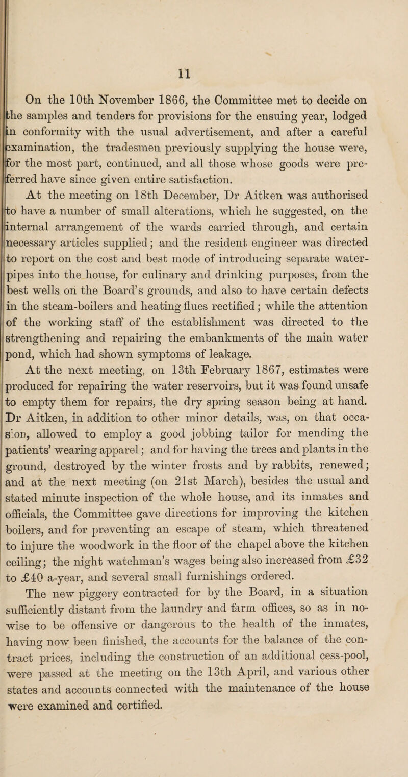On the 10th November 1866, the Committee met to decide on ; the samples and tenders for provisions for the ensuing year, lodged ; .n conformity with the usual advertisement, and after a careful examination, the tradesmen previously supplying the house were, tfor the most part, continued, and all those whose goods were pre¬ ferred have since given entire satisfaction. At the meeting on 18th December, Dr Aitken was authorised to have a number of small alterations, which he suggested, on the internal arrangement of the wards carried through, and certain necessary articles supplied; and the resident engineer was directed to report on the cost and best mode of introducing separate water- pipes into the house, for culinary and drinking purposes, from the best wells on the Board’s grounds, and also to have certain defects in the steam-boilers and heating flues rectified; while the attention of the working staff of the establishment was directed to the strengthening and repairing the embankments of the main water pond, which had shown symptoms of leakage. At the next meeting, on 13th February 1867, estimates were produced for repairing the water reservoirs, but it was found unsafe to empty them for repairs, the dry spring season being at hand. Dr Aitken, in addition to other minor details, was, on that occa¬ sion, allowed to employ a good jobbing tailor for mending the patients’ wearing apparel; and for having the trees and plants in the ground, destroyed by the winter frosts and by rabbits, renewed; and at the next meeting (on 21st March), besides the usual and stated minute inspection of the whole house, and its inmates and officials, the Committee gave directions for improving the kitchen boilers, and for preventing an escape of steam, which threatened to injure the woodwork in the floor of the chapel above the kitchen ceiling; the night watchman’s wages being also increased from £32 to £40 a-year, and several small furnishings ordered. The new piggery contracted for by the Board, in a situation sufficiently distant from the laundry and farm offices, so as in no¬ wise to be offensive or dangerous to the health of the inmates, having now been finished, the accounts for the balance of the con¬ tract prices, including the construction of an additional cess-pool, were passed at the meeting on the 13tli April, and various other states and accounts connected with the maintenance of the house were examined and certified.