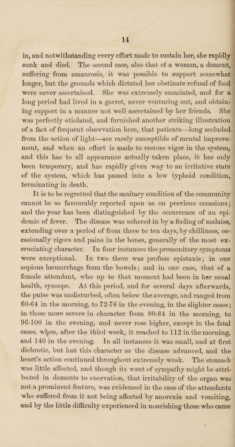 in, and notwithstanding every effort made to sustain her, she rapidly sunk and died. The second case, also that of a woman, a dement, suffering from amaurosis, it was possible to support somewhat longer, but the grounds which dictated her obstinate refusal of food were never ascertained. She was extremely emaciated, and for a long period had lived in a garret, never venturing out, and obtain¬ ing support in a manner not well ascertained by her friends. She was perfectly etiolated, and furnished another striking illustration of a fact of frequent observation here, that patients—long secluded from the action of light—are rarely susceptible of mental improve¬ ment, and when an effort is made to restore vigor in the system, and this has to all appearance actually taken place, it has only been temporary, and has rapidly given way to an irritative state of the system, which has passed into a low typhoid condition, terminating in death. It is to be regretted that the sanitary condition of the community cannot be so favourably reported upon as on previous occasions; and the year has been distinguished by the occurrence of an epi¬ demic of fever. The disease was ushered in by a feeling of malaise, extending over a period of from three to ten days, by chilliness, oc¬ casionally rigors and pains in the bones, generally of the most ex¬ cruciating character. In four instances the premonitory symptoms were exceptional. In two there was profuse epistaxis; in one copious hoemorrhage from the bowels; and in one case, that of a female attendant, who up to that moment had been in her usual health, syncope. At this period, and for several days afterwards, the pulse was undisturbed, often below the average, and ranged from 60-64 in the morning, to 72-76 in the evening, in the slighter cases; in those more severe in character from 80-84 in the morning, to 96-100 in the evening, and never rose higher, except in the fatal cases, when, after the third week, it reached to 112 in the morning, and 140 in the evening. In all instances it was small, and at first dichrotic, but lost this character as the disease advanced, and the heart’s action continued throughout extremely weak. The stomach was little affected, and though its want of sympathy might be attri¬ buted in dements to enervation, that irritability of the organ was not a prominent feature, was evidenced in the case of the attendants who suffered from it not being affected by anorexia and vomiting, and by the little difficulty experienced in nourishing those who came
