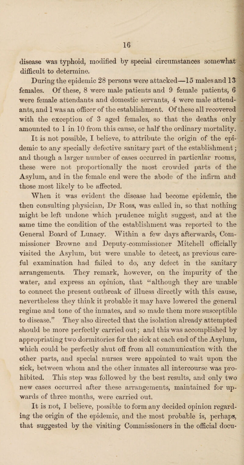 disease was typhoid, modified by special circumstances somewhat difficult to determine. During the epidemic 28 persons were attacked—15 males and 13 females. Of these, 8 were male patients and 9 female patients, 6 were female attendants and domestic servants, 4 were male attend¬ ants, and 1 was an officer of the establishment. Of these all recovered with the exception of 3 aged females, so that the deaths only amounted to 1 in 10 from this cause, or half the ordinary mortality. It is not possible, I believe, to attribute the origin of the epi¬ demic to any specially defective sanitary part of the establishment; and though a larger number of cases occurred in particular rooms, these were not proportionally the most crowded parts of the Asylum, and in the female end were the abode of the infirm and those most likely to be affected. When it was evident the disease had become epidemic, the then consulting physician, Dr Ross, was called in, so that nothing might be left undone which prudence might suggest, and at the same time the condition of the establishment was reported to the General Board of Lunacy. Within a few days afterwards, Com¬ missioner Browne and Deputy-commissioner Mitchell officially visited the Asylum, but were unable to detect, as previous care¬ ful examination had failed to do, any defect in the sanitary arrangements. They remark, however, on the impurity of the water, and express an opinion, that “although they are unable to connect the present outbreak of illness directly with this cause, nevertheless they think it probable it may have lowered the general regime and tone of the inmates, and so made them more susceptible to disease.” They also directed that the isolation already attempted should be more perfectly carried out; and this was accomplished by appropriating two dormitories for the sick at each end of the Asylum, which could be perfectly shut off from all communication with the other parts, and special nurses were appointed to wait upon the sick, between whom and the other inmates all intercourse was pro¬ hibited. This step was followed by the best results, and only two new cases occurred after these arrangements, maintained for up¬ wards of three months, were carried out. It is not, I believe, possible to form any decided opinion regard¬ ing the origin of the epidemic, and the most probable is, perhaps, that suggested by the visiting Commissioners in the official docu-