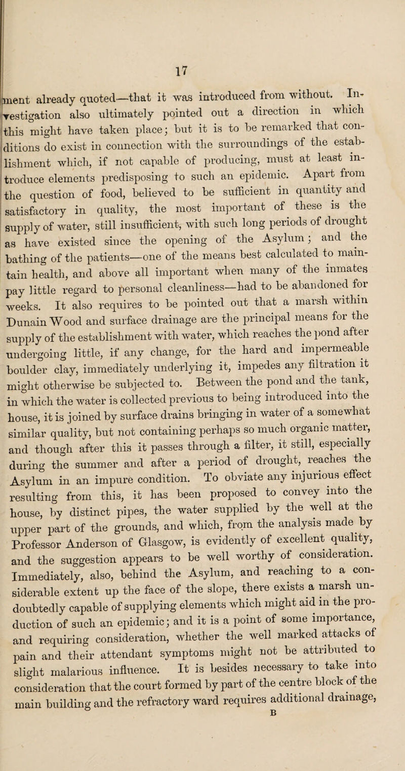 ment already quoted—that it was introduced from without. In* Testigation also ultimately pointed out a direction in which this might have taken place; but it is to be remarked that con¬ ditions do exist in connection with the surroundings of the estab¬ lishment which, if not capable of producing, must at least in¬ troduce elements predisposing to such an epidemic. Apart from the question of food, believed to be sufficient in quantity and satisfactory in quality, the most important of these is the supply of water, still insufficient, with such long periods of drought as have existed since the opening of the Asylum; and the bathing of the patients—one of the means best calculated to main¬ tain health, and above all important when many of the inmates pay little regard to personal cleanliness—had to be abandoned foi weeks. It also requires to be pointed out that a marsh within Dunain Wood and surface drainage are the principal means for the supply of the establishment with water, which reaches the pond after undergoing little, if any change, for the hard and impermeable boulder clay, immediately underlying it, impedes any filtration it might otherwise be subjected to. Between the pond and the tank, in which the water is collected previous to being introduced into the house, it is joined by surface drains bringing in water of a somewhat similar quality, but not containing perhaps so much organic matter, and though after this it passes through a filter, it still, especially during the summer and after a period of drought, reaches the Asylum in an impure condition. To obviate any injurious effect resulting from this, it has been proposed to convey into the house, by distinct pipes, the water supplied by the well at the upper part of the grounds, and which, from the analysis made by Professor Anderson of Glasgow, is evidently of excellent quality, and the suggestion appears to be well worthy of consideration. Immediately, also, behind the Asylum, and reaching to a con¬ siderable extent up the face of the slope, there exists a marsh un¬ doubtedly capable of supplying elements which might aid in the pro¬ duction of such an epidemic; and it is a point of some importance, and requiring consideration, whether the well marked attacks of pain and their attendant symptoms might not be attributed to slight malarious influence. It is besides necessary to take into consideration that the court formed by part of the centre block of the main building and the refractory ward requires additional drainage,