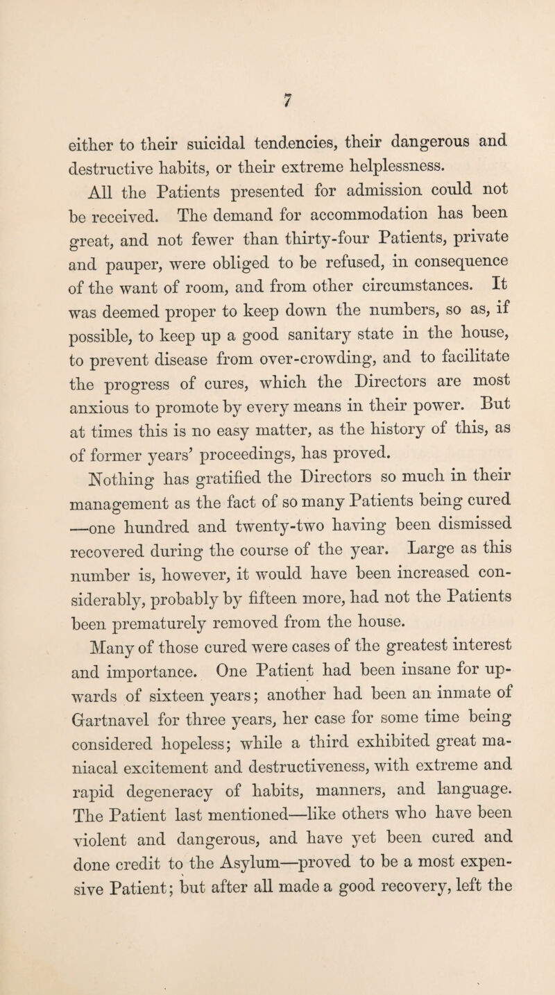 either to their suicidal tendencies, their dangerous and destructive habits, or their extreme helplessness. All the Patients presented for admission could not be received. The demand for accommodation has been great, and not fewer than thirty-four Patients, private and pauper, were obliged to be refused, in consequence of the want of room, and from other circumstances. It was deemed proper to keep down the numbers, so as, if possible, to keep up a good sanitary state in the house, to prevent disease from over-crowding, and to facilitate the progress of cures, which the Directors are most anxious to promote by every means in their power. But at times this is no easy matter, as the history of this, as of former years’ proceedings, has proved. Nothing has gratified the Directors so much in their management as the fact of so many Patients being cured —one hundred and twenty-two having been dismissed recovered during the course of the year. Large as this number is, however, it would have been increased con¬ siderably, probably by fifteen more, had not the Patients been prematurely removed from the house. Many of those cured were cases of the greatest interest and importance. One Patient had been insane for up¬ wards of sixteen years; another had been an inmate of Gartnavel for three years, her case for some time being considered hopeless; while a third exhibited great ma¬ niacal excitement and destructiveness, with extreme and rapid degeneracy of habits, manners, and language. The Patient last mentioned—like others who have been violent and dangerous, and have yet been cured and done credit to the Asylum—proved to be a most expen¬ sive Patient; but after all made a good recovery, left the