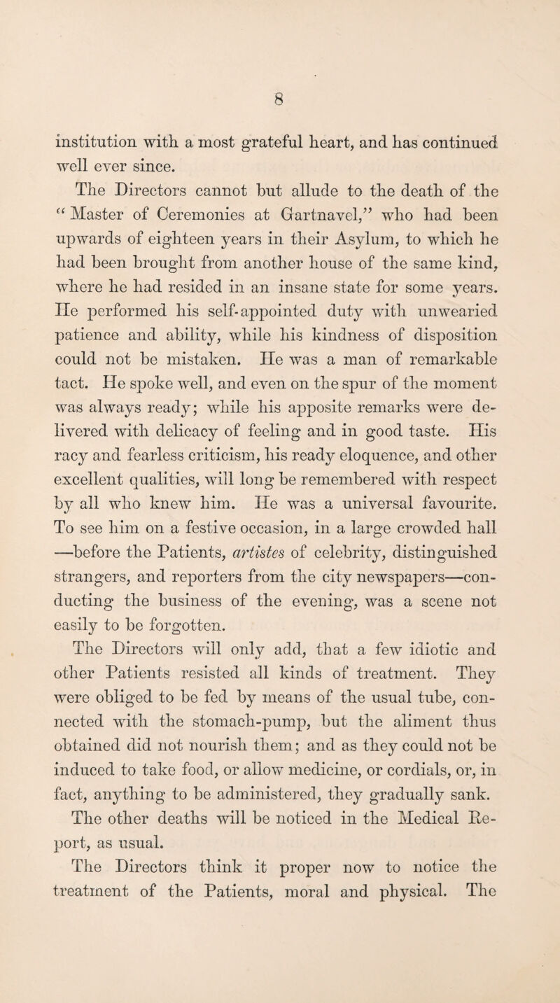 institution with a most grateful heart, and has continued well ever since. The Directors cannot hut allude to the death of the “ Master of Ceremonies at Gartnavel,” who had been upwards of eighteen years in their Asylum, to which he had been brought from another house of the same kind, where he had resided in an insane state for some years. He performed his self-appointed duty with unwearied patience and ability, while his kindness of disposition could not be mistaken. He was a man of remarkable tact. He spoke well, and even on the spur of the moment was alwa3^s ready; while his apposite remarks were de¬ livered with delicacy of feeling and in good taste. His racy and fearless criticism, his ready eloquence, and other excellent qualities, will long be remembered with respect by all who knew him. He was a universal favourite. To see him on a festive occasion, in a large crowded hall —before the Patients, artistes of celebrity, distinguished strangers, and reporters from the city newspapers—con¬ ducting the business of the evening', was a scene not easily to be forgotten. The Directors will only add, that a few idiotic and other Patients resisted all kinds of treatment. They were obliged to be fed by means of the usual tube, con¬ nected with the stomach-pump, but the aliment thus obtained did not nourish them; and as they could not be induced to take food, or allow medicine, or cordials, or, in fact, anything to be administered, they gradually sank. The other deaths will be noticed in the Medical De¬ port, as usual. The Directors think it proper now to notice the treatment of the Patients, moral and physical. The