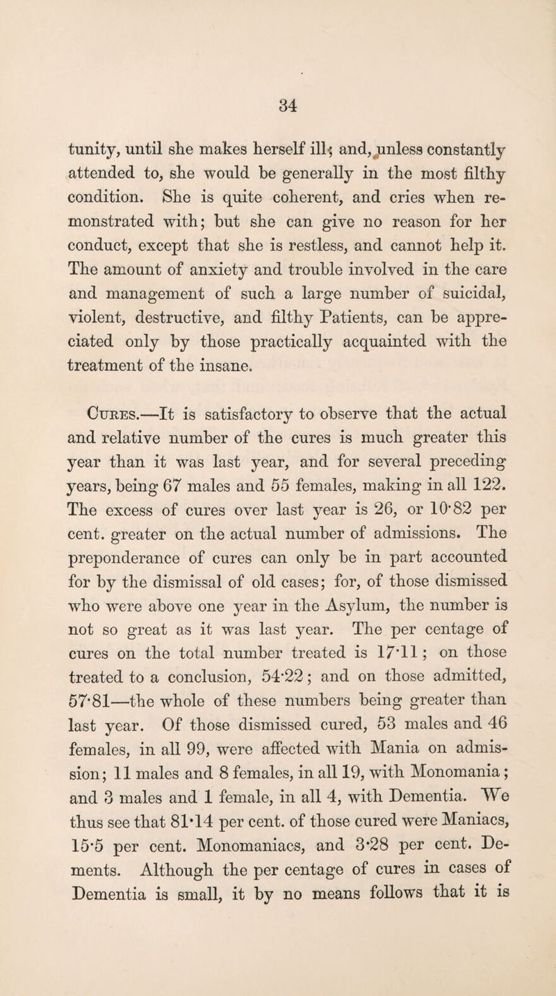 tunity, until she makes herself ill-; and, unless constantly attended to, she would be generally in the most filthy condition. She is quite coherent, and cries when re¬ monstrated with; but she can give no reason for her conduct, except that she is restless, and cannot help it. The amount of anxiety and trouble involved in the care and management of such a large number of suicidal, violent, destructive, and filthy Patients, can be appre¬ ciated only by those practically acquainted with the treatment of the insane. Cures.—It is satisfactory to observe that the actual and relative number of the cures is much greater this year than it was last year, and for several preceding years, being 67 males and 55 females, making in all 122. The excess of cures over last year is 26, or 10'82 per cent, greater on the actual number of admissions. The preponderance of cures can only be in part accounted for by the dismissal of old cases; for, of those dismissed who were above one year in the Asylum, the number is not so great as it was last year. The per centage of cures on the total number treated is 17*11; on those treated to a conclusion, 54‘22; and on those admitted, 57'81—the whole of these numbers being greater than last year. Of those dismissed cured, 53 males and 46 females, in all 99, were affected with Mania on admis¬ sion; 11 males and 8 females, in all 19, with Monomania; and 3 males and 1 female, in all 4, with Dementia. We thus see that 81*14 per cent, of those cured were Maniacs, 15'5 per cent. Monomaniacs, and 3*28 per cent. De¬ ments. Although the per centage of cures in cases of Dementia is small, it by no means follows that it is