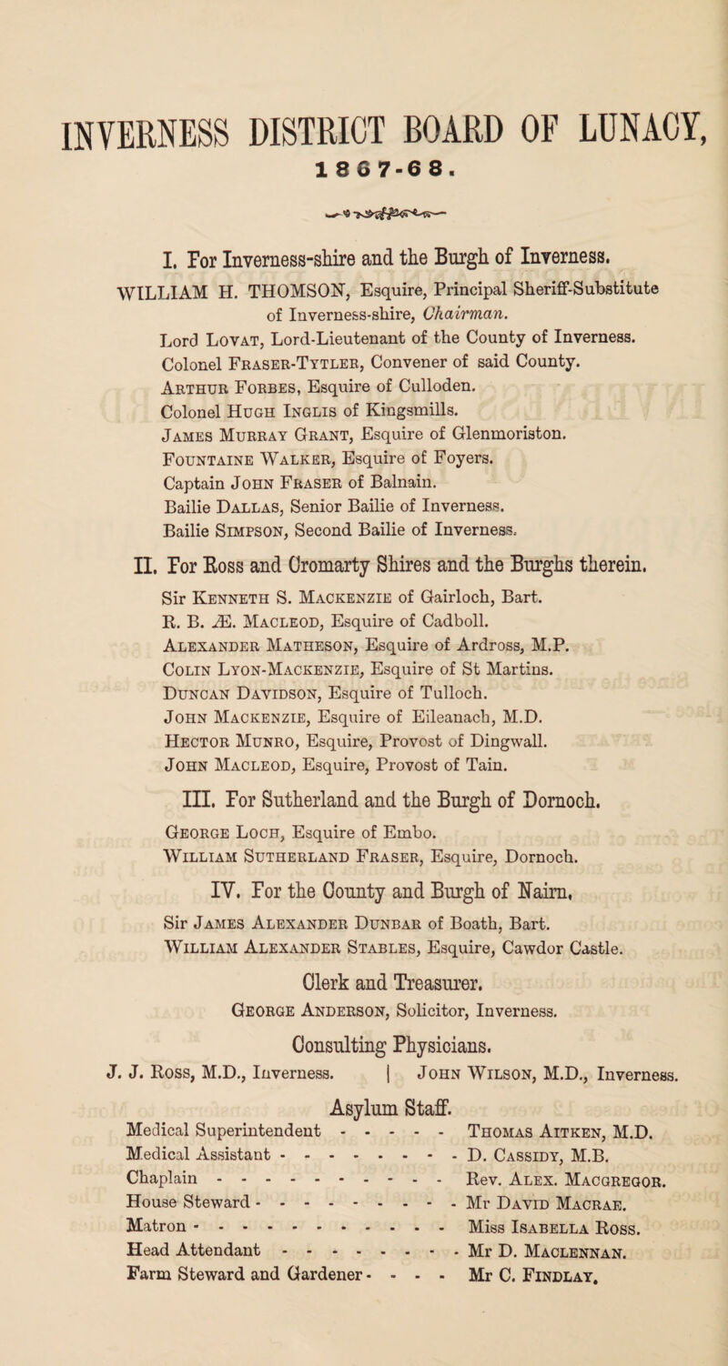 INVERNESS DISTRICT BOARD OF LUNACY 1 8 6 7-6 8. I, Por Inverness-shire and the Burgh of Inverness. WILLIAM H. THOMSON, Esquire, Principal Sheriff-Substitute of Inverness-shire, Chairman. Lord Lovat, Lord-Lieutenant of the County of Inverness. Colonel Fraser-Tytler, Convener of said County. Arthur Forbes, Esquire of Culloden. Colonel Hugh Inglis of Kingsmills. James Murray Grant, Esquire of Glenmoriston. Fountaine Walker, Esquire of Foyers. Captain John Fraser of Balnain. Bailie Dallas, Senior Bailie of Inverness. Bailie Simpson, Second Bailie of Inverness.- II. Por Boss and Cromarty Shires and the Burghs therein. Sir Kenneth S. Mackenzie of Gairloch, Bart. R. B. JE. Macleod, Esquire of Cadboll. Alexander Matheson, Esquire of Ardross, M.P. Colin Lyon-Mackenzie, Esquire of St Martins. Duncan Davidson, Esquire of Tulloch. John Mackenzie, Esquire of Eileanach, M.D. Hector Munro, Esquire, Provost of Dingwall. John Macleod, Esquire, Provost of Tain. III. Por Sutherland and the Burgh of Dornoch. George Loch, Esquire of Embo. William Sutherland Fraser, Esquire, Dornoch. IV. For the County and Burgh of Naim, Sir James Alexander Dunbar of Boath, Bart. William Alexander Stables, Esquire, Cawdor Castle. Clerk and Treasurer. George Anderson, Solicitor, Inverness. Consulting Physicians. J. J. Ross, M.D., Inverness. | John Wilson, M.D., Inverness. Asylum Staff. Medical Superintendent.Thomas Aitken, M.D. Medical Assistant.- D. Cassidy, M.B. Chaplain.- - - Rev. Alex. Macgregor. House Steward.- Mr David Macrae. Matron.Miss Isabella Ross. Head Attendant ..Mr D. Maclennan. Farm Steward and Gardener.... Mr C. Findlay.