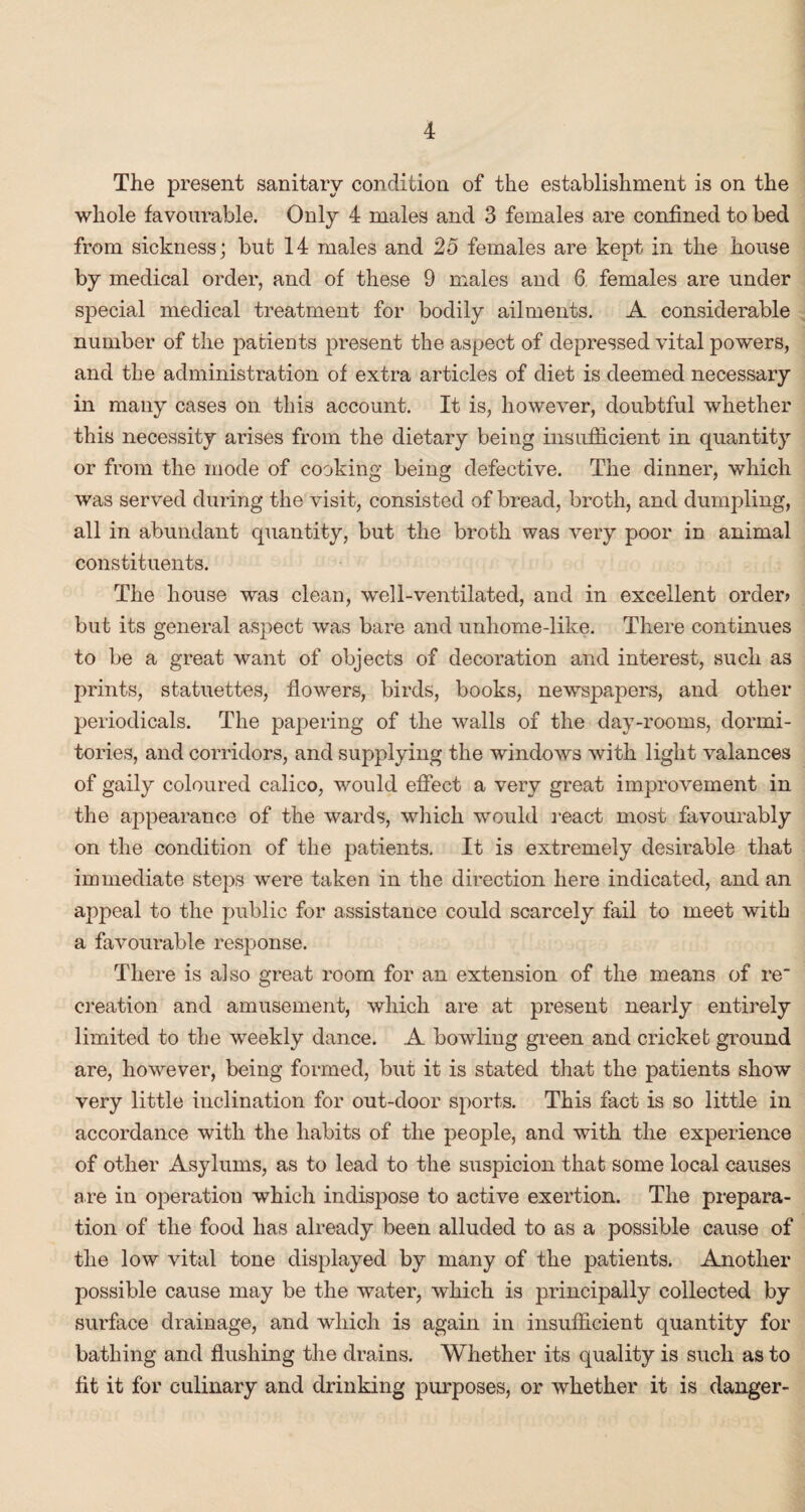 The present sanitary condition of the establishment is on the whole favourable. Only 4 males and 3 females are confined to bed from sickness; but 14 males and 25 females are kept in the house by medical order, and of these 9 males and 6 females are under special medical treatment for bodily ailments. A considerable number of the patients present the aspect of depressed vital powers, and the administration of extra articles of diet is deemed necessary in many cases on this account. It is, however, doubtful whether this necessity arises from the dietary being insufficient in quantity or from the mode of cooking being defective. The dinner, which was served during the visit, consisted of bread, broth, and dumpling, all in abundant quantity, but the broth was very poor iD animal constituents. The house was clean, well-ventilated, and in excellent order? but its general aspect was bare and unhome-like. There continues to be a great want of objects of decoration and interest, such as prints, statuettes, flowers, birds, books, newspapers, and other periodicals. The papering of the walls of the day-rooms, dormi¬ tories, and corridors, and supplying the windows with light valances of gaily coloured calico, would effect a very great improvement in the appearance of the wards, which would react most favourably on the condition of the patients. It is extremely desirable that immediate steps were taken in the direction here indicated, and an appeal to the public for assistance could scarcely fail to meet with a favourable response. There is also great room for an extension of the means of re creation and amusement, which are at present nearly entirely limited to the weekly dance. A bowling green and cricket ground are, however, being formed, but it is stated that the patients show very little inclination for out-door sports. This fact is so little in accordance with the habits of the people, and with the experience of other Asylums, as to lead to the suspicion that some local causes are in oi:>eration which indispose to active exertion. The prepara¬ tion of the food has already been alluded to as a possible cause of the low vital tone displayed by many of the patients. Another possible cause may be the water, which is principally collected by surface drainage, and which is again in insufficient quantity for bathing and flushing the drains. Whether its quality is such as to fit it for culinary and drinking purposes, or whether it is danger-