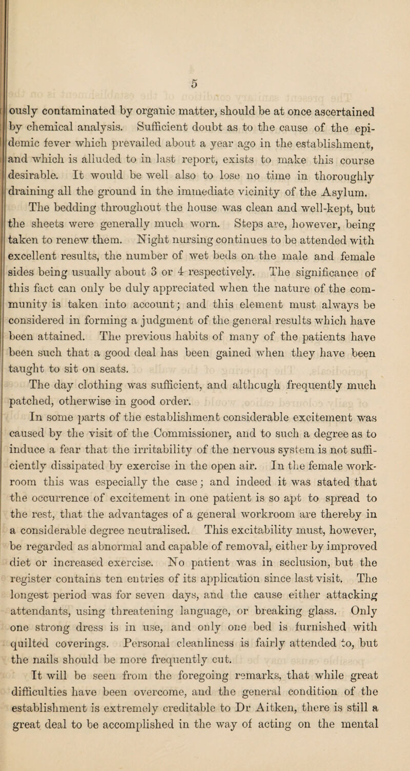 I ously contaminated by organic matter, should be at once ascertained by chemical analysis. Sufficient doubt as to the cause of the epi- i demic fever which prevailed about a year ago in the establishment, I and which is alluded to in hist report, exists to make this course 1 desirable. It would be well also to lose no time in thoroughly draining all the ground in the immediate vicinity of the Asylum. The bedding throughout the house was clean and well-kept, but the sheets were generally much worn. Steps are, however, being taken to renew them. Night nursing continues to be attended with excellent results, the number of wet beds on the male and female sides being usually about 3 or 4 respectively. The significance of ; this fact can only be duly appreciated when the nature of the com¬ munity is taken into account; and this element must always be considered in forming a judgment of the general results which have I been attained. The previous habits of many of the patients have been such that a good deal has been gained when they have been : taught to sit on seats. The day clothing was sufficient, and although frequently much patched, otherwise in good order. In some parts of the establishment considerable excitement was caused by the visit of the Commissioner, and to such a degree as to induce a fear that the irritability of the nervous system is not suffi¬ ciently dissipated by exercise in the open air. In the female work¬ room this was especially the case; and indeed it was stated that the occurrence of excitement in one patient is so apt to spread to the rest, that the advantages of a general workroom are thereby in a considerable degree neutralised. This excitability must, however, be regarded as abnormal and capable of removal, either by improved diet or increased exercise. No patient was in seclusion, but the register contains ten entries of its application since last visit. The longest period was for seven days, and the cause either attacking attendants, using threatening language, or breaking glass. Only one strong dress is in use, and only one bed is furnished with quilted coverings. Personal cleanliness is fairly attended to, but the nails should be more frequently cut. It will be seen from the foregoing remarks, that while great difficulties have been overcome, and the general condition of the establishment is extremely creditable to Dr Aitken, there is still a great deal to be accomplished in the way of acting on the mental