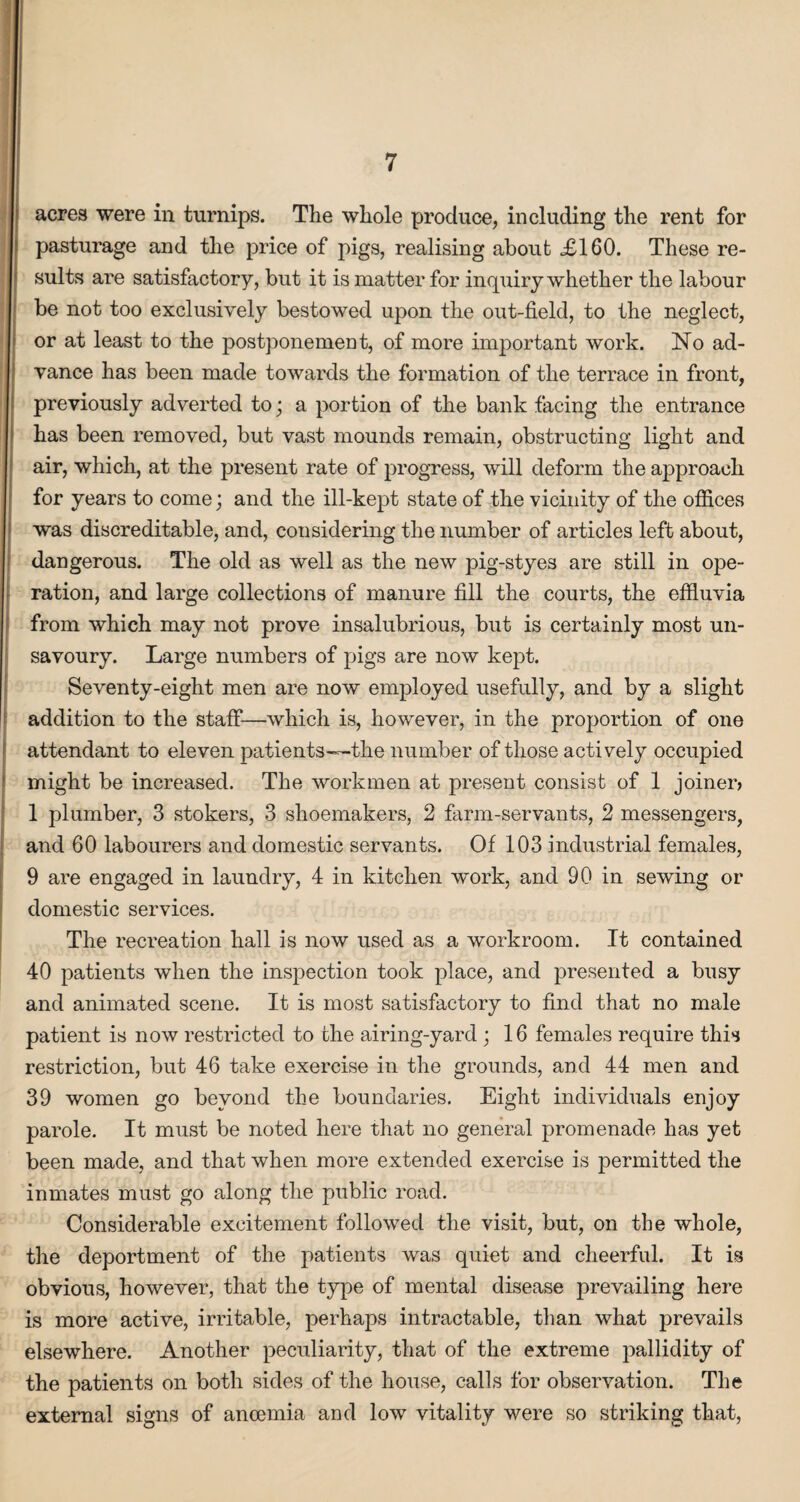 acres were in turnips. The whole produce, including the rent for pasturage and the price of pigs, realising about <£160. These re¬ sults are satisfactory, but it is matter for inquiry whether the labour be not too exclusively bestowed upon the out-field, to the neglect, or at least to the postponement, of more important work. No ad¬ vance has been made towards the formation of the terrace in front, previously adverted to; a portion of the bank facing the entrance has been removed, but vast mounds remain, obstructing light and air, which, at the present rate of progress, will deform the approach for years to come; and the ill-kept state of the vicinity of the offices was discreditable, and, considering the number of articles left about, dangerous. The old as well as the new pig-styes are still in ope¬ ration, and large collections of manure fill the courts, the effluvia from which may not prove insalubrious, but is certainly most un¬ savoury. Large numbers of pigs are now kept. Seventy-eight men are now employed usefully, and by a slight addition to the staff—which is, however, in the proportion of one attendant to eleven patients—the number of those actively occupied might be increased. The workmen at present consist of 1 joiner* 1 plumber, 3 stokers, 3 shoemakers, 2 farm-servants, 2 messengers, and 60 labourers and domestic servants. Of 103 industrial females, 9 are engaged in laundry, 4 in kitchen work, and 90 in sewing or domestic services. The recreation hall is now used as a workroom. It contained 40 patients when the inspection took place, and presented a busy and animated scene. It is most satisfactory to find that no male patient is now restricted to the airing-yard ; 16 females require this restriction, but 46 take exercise in the grounds, and 44 men and 39 women go beyond the boundaries. Eight individuals enjoy parole. It must be noted here that no general promenade has yet been made, and that when more extended exercise is permitted the inmates must go along the public road. Considerable excitement followed the visit, but, on the whole, the deportment of the patients was quiet and cheerful. It is obvious, however, that the type of mental disease prevailing here is more active, irritable, perhaps intractable, than what prevails elsewhere. Another peculiarity, that of the extreme pallidity of the patients on both sides of the house, calls for observation. The external signs of anoemia and low vitality were so striking that,