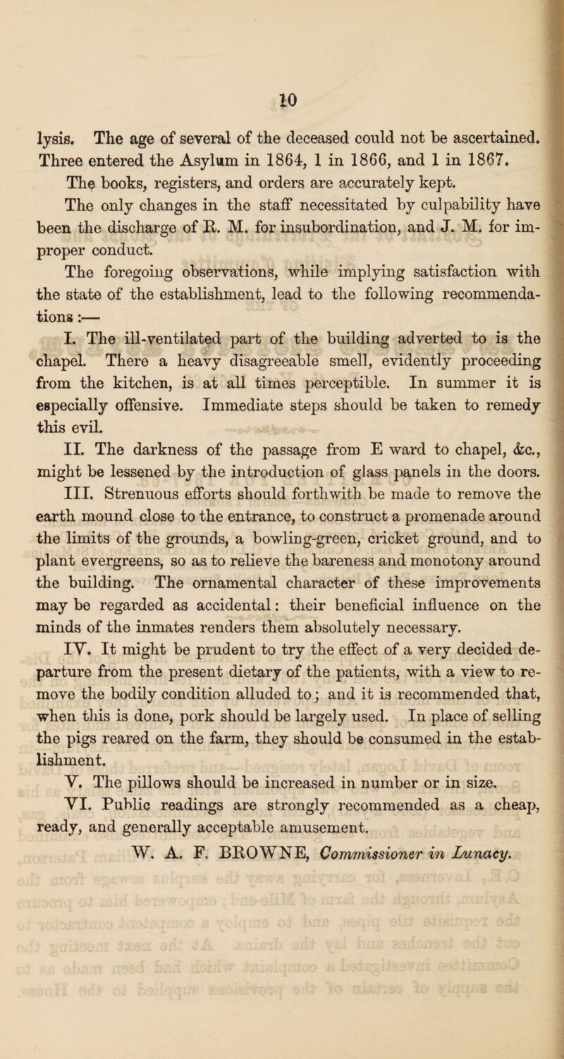 lysis. The age of several of the deceased could not be ascertained. Three entered the Asylum in 1864, 1 in 1866, and 1 in 1867. The books, registers, and orders are accurately kept. The only changes in the staff necessitated by culpability have been the discharge of R. M. for insubordination, and J. M. for im¬ proper conduct. The foregoing observations, while implying satisfaction with the state of the establishment, lead to the following recommenda¬ tions :— I. The ill-ventilated part of the building adverted to is the chapel. There a heavy disagreeable smell, evidently proceeding from the kitchen, is at all times perceptible. In summer it is especially offensive. Immediate steps should be taken to remedy this evil. II. The darkness of the passage from E ward to chapel, &c., might be lessened by the introduction of glass panels in the doors. III. Strenuous efforts should forthwith be made to remove the earth mound close to the entrance, to construct a promenade around the limits of the grounds, a bowling-green, cricket ground, and to plant evergreens, so as to relieve the bareness and monotony around the building. The ornamental character of these improvements may be regarded as accidental: their beneficial influence on the minds of the inmates renders them absolutely necessary. IY. It might be prudent to try the effect of a very decided de¬ parture from the present dietary of the patients, with a view to re¬ move the bodily condition alluded to; and it is recommended that, when this is done, pork should be largely used. In place of selling the pigs reared on the farm, they should be consumed in the estab¬ lishment. Y. The pillows should be increased in number or in size. YI. Public readings are strongly recommended as a cheap, ready, and generally acceptable amusement. W. A. F. BROWNE, Commissioner in Lunacy.