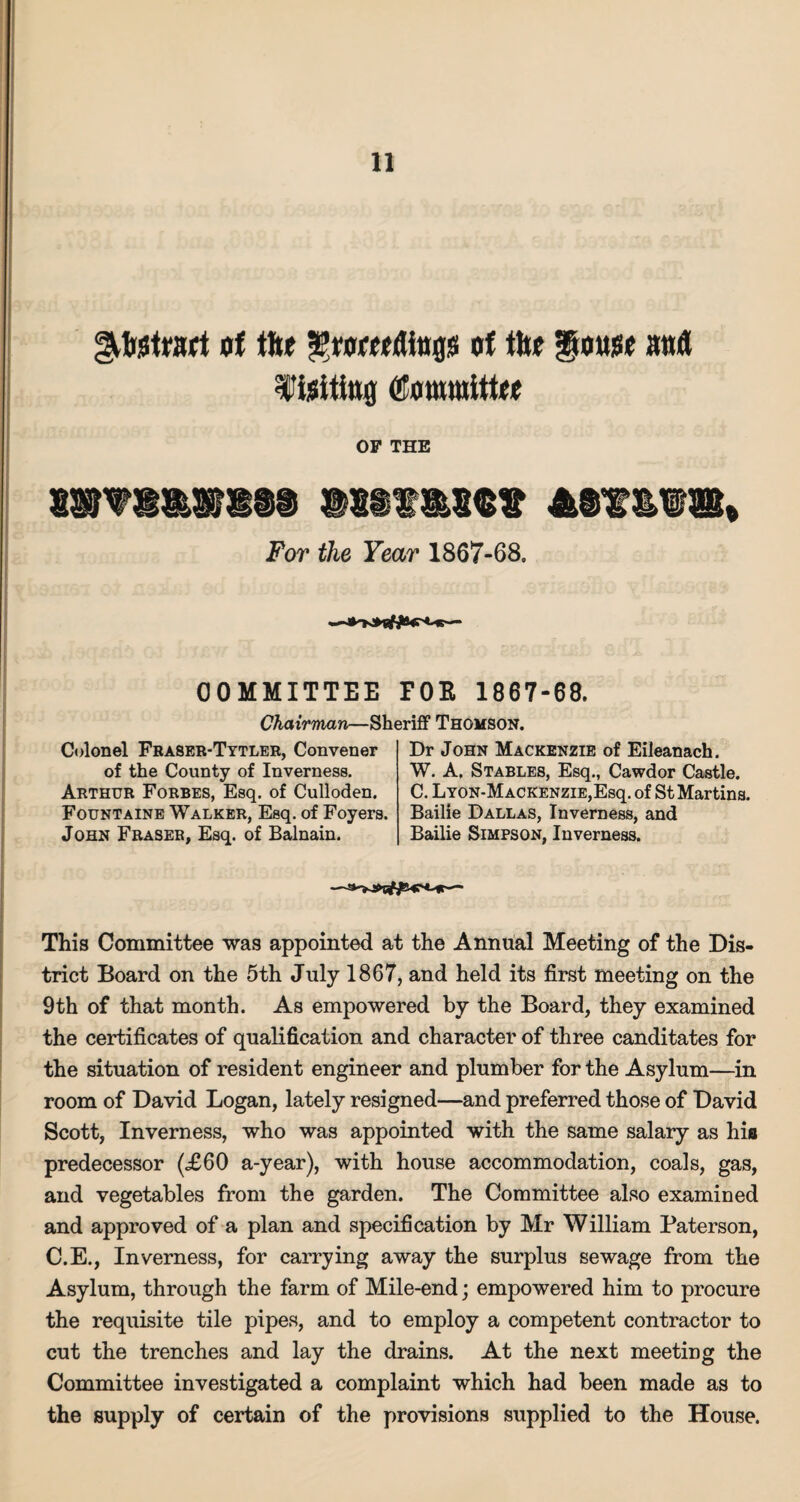 gkbstmt of tfte grorndtoflis of the gouge anfl Wijsititt® (Kowmittee OF THE m'fm&mmm »m m<be For the Year 1867-68. ■*'KKW®45'Mb— COMMITTEE POR 1867-68. Chairman—Sheriff Thomson. Colonel Fraser-Tytler, Convener of the County of Inverness. Arthur Forbes, Esq. of Culloden. Fountaine Walker, Esq. of Foyers. John Fraser, Esq. of Balnain. Dr John Mackenzie of Eileanach. W. A. Stables, Esq., Cawdor Castle. C. Lyon-M ACKENZiE,Esq. of St Martins. Bailie Dallas, Inverness, and Bailie Simpson, Inverness. This Committee was appointed at the Annual Meeting of the Dis¬ trict Board on the 5th July 1867, and held its first meeting on the 9th of that month. As empowered by the Board, they examined the certificates of qualification and character of three canditates for the situation of resident engineer and plumber for the Asylum—in room of David Logan, lately resigned—and preferred those of David Scott, Inverness, who was appointed with the same salary as hia predecessor (£60 a-year), with house accommodation, coals, gas, and vegetables from the garden. The Committee also examined and approved of a plan and specification by Mr William Paterson, C.E., Inverness, for carrying away the surplus sewage from the Asylum, through the farm of Mile-end; empowered him to procure the requisite tile pipes, and to employ a competent contractor to cut the trenches and lay the drains. At the next meeting the Committee investigated a complaint which had been made as to the supply of certain of the provisions supplied to the House.