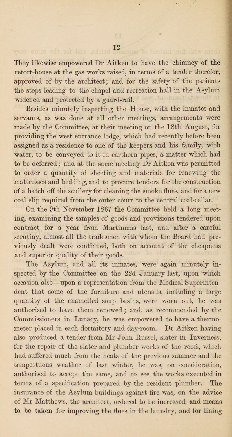 They likewise empowered Dr Aitken to have the chimney of the retort-house at the gas works raised, in terms of a tender therefor, approved of by the architect; and for the safety of the patients the steps leading to the chapel and recreation hall in the Asylum widened and protected by a guard-rail. Besides minutely inspecting the House, with the inmates and servants, as was done at all other meetings, arrangements were made by the Committee, at their meeting on the 18th August, for providing the west entrance lodge, which had recently before been assigned as a residence to one of the keepers and his family, with water, to be conveyed to it in earthern pipes, a matter which had to be deferred; and at the same meeting Dr Aitken was permitted to order a quantity of sheeting and materials for renewing the mattresses and bedding, and to procure tenders for the construction of a hatch off the scullery for cleaning the smoke flues, and for a new coal slip required from the outer court to the central coal-cellar. On the 9th November 1867 the Committee held a long meet¬ ing, examining the samples of goods and provisions tendered upon contract for a year from Martinmas last, and after a careful scrutiny, almost all the tradesmen with whom the Board had pre¬ viously dealt were continued, both on account of the cheapness and superior quality of their goods. The Asylum, and all its inmates, were again minutely in¬ spected by the Committee on the 2 2d January last, upon which occasion also—upon a representation from the Medical Superinten¬ dent that some of the furniture and utensils, including a large quantity of the enamelled soup basins, were worn out, he was authorised to have them renewed; and, as recommended by the Commissioners in Lunacy, he was empowered to have a thermo¬ meter placed in each dormitory and day-room. Dr Aitken having also produced a tender from Mr John Bussel, slater in Inverness, for the repair of the slater and plumber works of the roofs, which had suffered much from the heats of the previous summer and the tempestuous weather of last winter, he was, on consideration, authorised to accept the same, and to see the works executed in terms of a specification prepared by the resident plumber. The insurance of the Asylum buildings against fire was, on the advice of Mr Matthews, the architect, ordered to be increased, and means to be taken for improving the flues in the laundry, and for lining