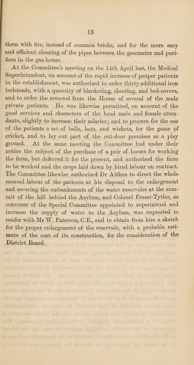 them with fire, instead of common bricks, and for the more easy and efficient cleaning of the pipes between the gasometer and puri¬ fiers in the gas-house. At the Committee’s meeting on the 14th 4pril last, the Medical Superintendent, on account of the rapid increase of pauper j>atients in the establishment, was authorised to order thirty additional iron bedsteads, with a quantity of blanketing, sheeting, and bed-covers, and to order the removal from the House of several of the male private patients. He was likewise permitted, on account of the good services and characters of the head male and female atten¬ dants, slightly to increase their salaries; and to procure for the use of the patients a set of balls, bats, and wickets, for the game of cricket, and to lay out part of the out-door premises as a play ground. At the same meeting the Committee had under their notice the subject of the purchase of a pair of horses for working the farm, but deferred it for the present, and authorised the farm to be worked and the crops laid down by hired labour on contract. The Committee likewise authorised Dr Aitken to direct the whole manual labour of the patients at his disposal to the enlargement and securing the embankments of the water reservoirs at the sum¬ mit of the hill behind the Asylum, and Colonel JFraser-Tytler, as convener of the Special Committee appointed to superintend and increase the supply of water to the Asylum, was requested to confer with Mr W. Paterson, C.E., and to obtain from him a sketch for the proper enlargement of the reservoir, with a probable esti¬ mate of the cost of its construction, for the consideration of the District Board.