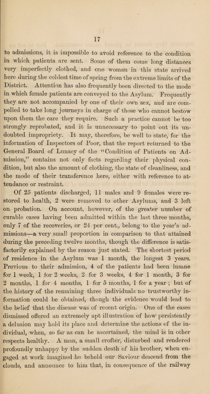 to admissions, it is impossible to avoid reference to the condition in which patients are sent. Some of them come long distances very imperfectly clothed, and one woman in this state arrived here during the coldest time of spring from the extreme limits of the District. Attention has also frequently been directed to the mode in which female patients are conveyed to the Asylum. Frequently they are not accompanied by one of their own sex, and are com¬ pelled to take long journeys in charge of those who cannot bestow upon them the care they require. Such a practice cannot be too strongly reprobated, and it is unnecessary to point out its un¬ doubted impropriety. It may, therefore, be well to state, for the information of Inspectors of Poor, that the report returned to the General Board of Lunacy of the “Condition of Patients on Ad¬ mission,” contains not only facts regarding their physical con¬ dition, but also the amount of clothing, the state of cleanliness, and the mode of their transference here, either with reference to at¬ tendance or restraint. Of 25 patients discharged, 11 males and 9 females were re¬ stored to health, 2 were removed to other Asylums, and 3 left on probation. On account, however, of the greater number of curable cases having been admitted within the last three months, only 7 of the recoveries, or 24 per cent., belong to the year’s ad¬ missions—a very small proportion in comparison to that attained during the preceding twelve months, though the difference is satis¬ factorily explained by the reason just stated. The shortest period of residence in the Asylum was 1 month, the longest 3 years. Previous to their admission, 4 of the patients had been insane for 1 week, 1 for 2 weeks, 2 for 3 weeks, 4 for 1 month, 3 for 2 months, 1 for 4 months, 1 for 5 months, 1 for a year ; but of the history of the remaining three individuals no trustworthy in¬ formation could be obtained, though the evidence would lead to the belief that the disease was of recent origin. One of the cases dismissed offered an extremely apt illustration of how persistently a delusion may hold its place and determine the actions of the in¬ dividual, when, so far as can be ascertained, the mind is in other respects healthy. A man, a small crofter, disturbed and rendered profoundly unhappy by the sudden death of his brother, when en¬ gaged at work imagined he beheld our Saviour descend from the clouds, and announce to him that, in consequence of the railway