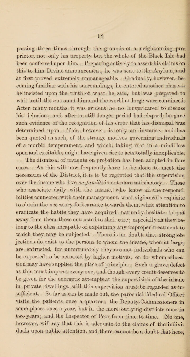 passing three times through the grounds of a neighbouring pro¬ prietor, not only his property but the whole of the Black Isle had been conferred upon him. Preparing actively to assert his claims on this to him Divine announcement, he was sent to the Asylum, and at first proved extremely unmanageable. Gradually, however, be¬ coming familiar with his surroundings, he entered another phase— he insisted upon the truth of what he said, but was prepared to wait until those around him and the world at large were convinced. After many months it was evident he no longer cared to discuss his delusion; and after a still longer period had elapsed, he gave such evidence of the recognition of his error that his dismissal was determined upon. This, however, is only an instance, and has been quoted as such, of the strange motives governing individuals of a morbid temperament, and which, taking root in a mind less open and excitable, might have given rise to acts totally inexplicable. The dismissal of patients on probation lias been adopted in four cases. As this will now frequently have to be done to meet the necessities of the District, it is to be regretted that the supervision over the insane who live en famille is not more satisfactory. Those who associate daily with the insane, who know all the responsi¬ bilities connected with their management, what vigilance is requisite to obtain the necessary forbearance towards them, what attention to eradicate the habits they have acquired, naturally hesitate to put away from them those entrusted to their care; especially as they be¬ long to the class incapable of explaining any improper treatment to which they may be subjected. There is no doubt that strong ob¬ jections do exist to the persons to whom the insane, when at large, are entrusted, for unfortunately they are not individuals who can be expected to be actuated by higher motives, or to whom educa¬ tion may have supplied the place of principle. Such a grave defect as this must impress every one, and though every credit deserves to be given for the energetic attempts at the supervision of the insane in private dwellings, still this supervision must be regarded as in¬ sufficient. So far as can be made out, the parochial Medical Officer visits the patients once a quarter ; the Deputy-Commissioners in some places once a-year, but in the more outlying districts once iD two years; and the Inspector of Poor from time to time. No one, however, will say that this is adequate to the claims of the indivi¬ duals upon public attention, and there cannot be a doubt that here,