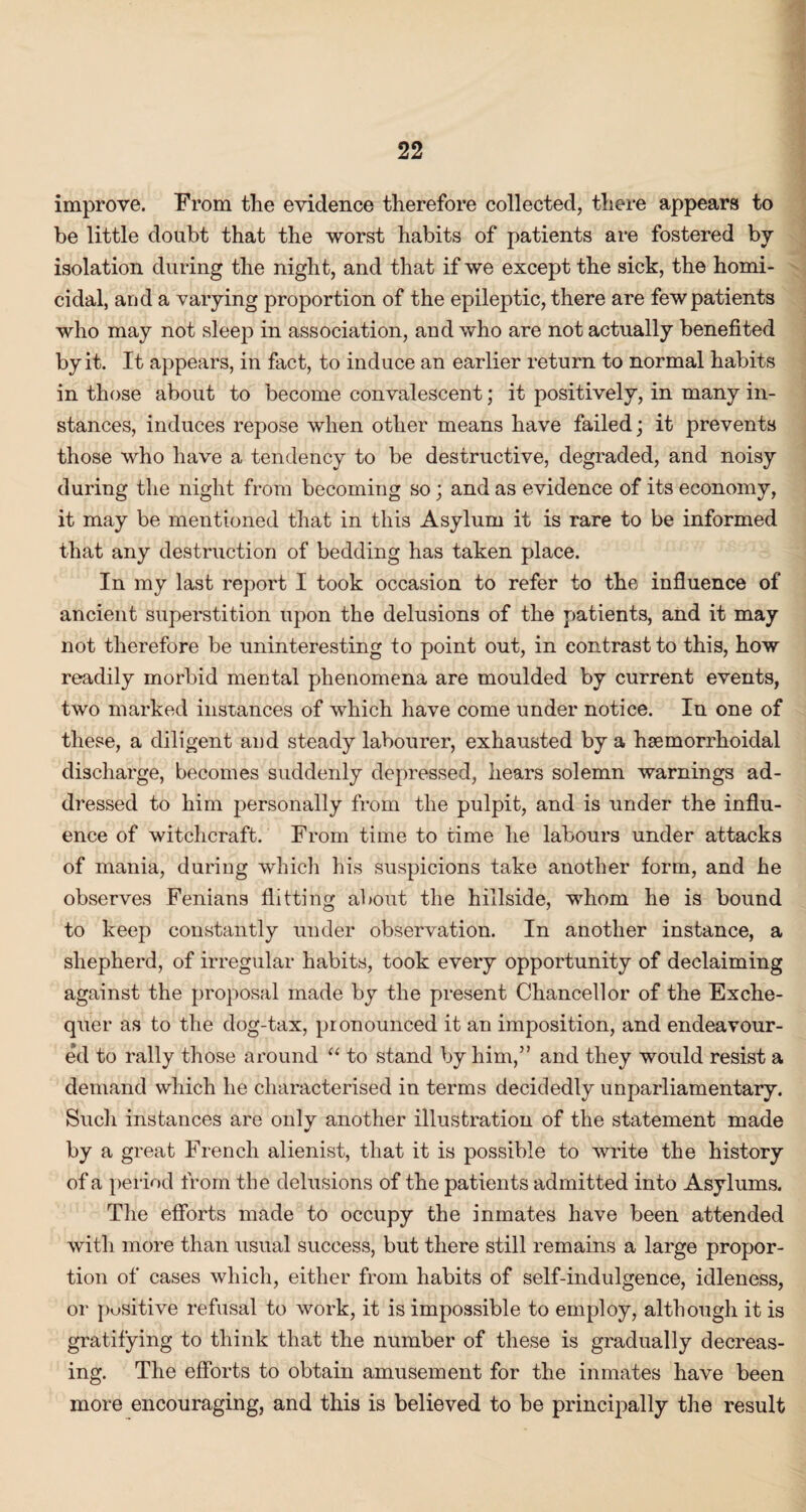 improve. From the evidence therefore collected, there appears to be little doubt that the worst habits of patients are fostered by isolation during the night, and that if we except the sick, the homi¬ cidal, and a varying proportion of the epileptic, there are few patients who may not sleep in association, and who are not actually benefited by it. It appears, in fact, to induce an earlier return to normal habits in those about to become convalescent; it positively, in many in¬ stances, induces repose when other means have failed; it prevents those who have a tendency to be destructive, degraded, and noisy during the night from becoming so; and as evidence of its economy, it may be mentioned that in this Asylum it is rare to be informed that any destruction of bedding has taken place. In my last report I took occasion to refer to the influence of ancient superstition upon the delusions of the patients, and it may not therefore be uninteresting to point out, in contrast to this, how readily morbid mental phenomena are moulded by current events, two marked instances of which have come under notice. In one of these, a diligent and steady labourer, exhausted by a haemorrhoidal discharge, becomes suddenly depressed, hears solemn warnings ad¬ dressed to him personally from the pulpit, and is under the influ¬ ence of witchcraft. From time to time he labours under attacks of mania, during which his suspicions take another form, and he observes Fenians flitting about the hillside, whom he is bound to keep constantly under observation. In another instance, a shepherd, of irregular habits, took every opportunity of declaiming against the proposal made by the present Chancellor of the Exche¬ quer as to the dog-tax, pronounced it an imposition, and endeavour¬ ed to rally those around “ to stand by him,” and they would resist a demand which he characterised in terms decidedly unparliamentary. Such instances are only another illustration of the statement made by a great French alienist, that it is possible to write the history of a period from the delusions of the patients admitted into Asylums. The efforts made to occupy the inmates have been attended with more than usual success, but there still remains a large propor¬ tion of cases which, either from habits of self-indulgence, idleness, or positive refusal to work, it is impossible to employ, although it is gratifying to think that the number of these is gradually decreas¬ ing. The efforts to obtain amusement for the inmates have been more encouraging, and this is believed to be principally the result