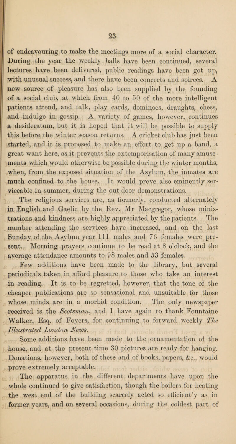 of endeavouring to make the meetings more of a social character. Daring the year the weekly balls have been continued, several lectures have been delivered, public readings have been got up, with unusual success, and there have been concerts and soirees. A new source of pleasure has also been supplied by the founding of a social club, at which from 40 to 50 of the more intelligent patients attend, and talk, play cards, dominoes, draughts, chess, and indulge in gossip. A variety of games, however, continues a desideratum, but it is hoped that it will be possible to supply this before the winter season returns. A cricket club has just been started, and it is proposed to make an effort to get up a band, a great want here, as it prevents the extemporisation of many amuse¬ ments which would otherwise be possible during the winter months, when, from the exposed situation of the Asylum, the inmates are much confined to the house. It would prove also eminently ser¬ viceable in summer, during the out-door demonstrations. The religious services are, as formerly, conducted alternately in English and Gaelic by the Eev. Mr Macgregor, whose minis¬ trations and kindness are highly appreciated by the patients. The number attending the services have increased, and on the last Sunday of the Asylum year 111 males and 7G females were pre¬ sent. Morning prayers continue to be read at 8 o’clock, and the average attendance amounts to 98 males and 53 females. Eew additions have been made to the library, but several periodicals taken in afford pleasure to those who take an interest in reading. It is to be regretted, however, that the tone of the cheaper publications are so sensational and unsuitable for those whose minds are in a morbid condition. The only newspaper received is the Scotsman, and I have again to thank Fountaine Walker, Esq. of Foyers, for continuing to forward weekly The Illustrated London News. Some additions have been made to the ornamentation of the house, and at the present time 30 pictures are ready for hanging. Donations, however, both of these and of books, papers, &c., would prove extremely acceptable. The apparatus in the different departments have upon the whole continued to give satisfaction, though the boilers for heating the west end of the building scarcely acted so efficient’y as in former years, and on several occasions, during the coldest part of