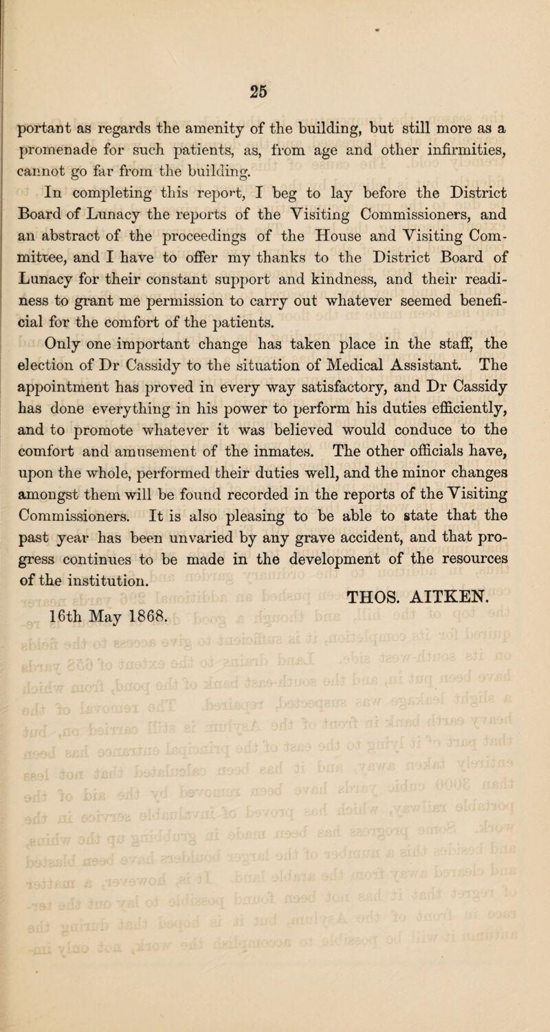 portant as regards the amenity of the building, but still more as a promenade for such patients, as, from age and other infirmities, cannot go far from the building. In completing this report, I beg to lay before the District Board of Lunacy the reports of the Visiting Commissioners, and an abstract of the proceedings of the House and Visiting Com¬ mittee, and I have to offer my thanks to the District Board of Lunacy for their constant support and kindness, and their readi¬ ness to grant me permission to carry out whatever seemed benefi¬ cial for the comfort of the patients. Only one important change has taken place in the staff, the election of Dr Cassidy to the situation of Medical Assistant. The appointment has proved in every way satisfactory, and Dr Cassidy has done everything in his power to perform his duties efficiently, and to promote whatever it was believed would conduce to the comfort and amusement of the inmates. The other officials have, upon the whole, performed their duties well, and the minor changes amongst them will be found recorded in the reports of the Visiting Commissioners. It is also pleasing to be able to state that the past year has been unvaried by any grave accident, and that pro¬ gress continues to be made in the development of the resources of the institution. THOS. AITKEN. 16th May 1868.