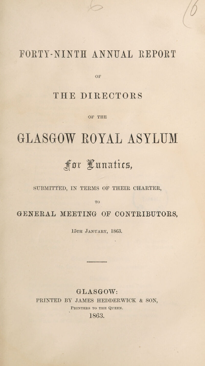 FORTY-NINTH ANNUAL REPORT OF THE DIRECTORS OF THE GLASGOW ROYAL ASYLUM Jf0r fGtnatks, SUBMITTED, IN TEEMS OF THEIE CHAETEE, TO GENERAL MEETING OF CONTRIBUTORS, 15th January, 1863. GLASGOW: PEINTED BY JAMES HEDDEEWICK & SON, Printers to the Queen. 1863.