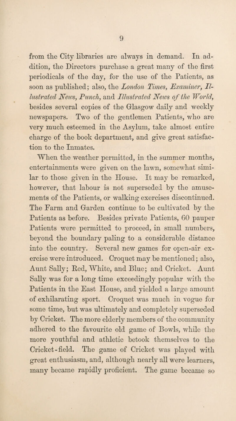 from tlie City libraries are always in demand. In ad¬ dition, tbe Directors purchase a great many of the first periodicals of tbe day, for tbe use of tbe Patients, as soon as published; also, tbe London Times, Examiner, Il¬ lustrated News, Punch, and Illustrated News of the World, besides several copies of the Glasgow daily and weekly newspapers. Two of tbe gentlemen Patients, who are very much esteemed in tbe Asylum, take almost entire charge of tbe book department, and give great satisfac¬ tion to the Inmates. When tbe weather permitted, in tbe summer months, entertainments were given on tbe lawn, somewhat simi¬ lar to those given in tbe House. It may be remarked, however, that labour is not superseded by tbe amuse¬ ments of tbe Patients, or walking exercises discontinued. Tbe Farm and Garden continue to be cultivated by tbe Patients as before. Besides private Patients, 60 pauper Patients were permitted to proceed, in small numbers, beyond tbe boundary paling to a considerable distance into tbe country. Several new games for open-air ex¬ ercise were introduced. Croquet may be mentioned; also, Aunt Sally; Bed, White, and Blue; and Cricket. Aunt Sally was for a long time exceedingly popular with tbe Patients in tbe East House, and yielded a large amount of exhilarating sport. Croquet was much in vogue for some time, but was ultimately and completely superseded by Cricket. Tbe more elderly members of tbe community adhered to tbe favourite old game of Bowls, while tbe more youthful and athletic betook themselves to tbe Cricket - field. Tbe game of Cricket was played with great enthusiasm, and, although nearly all were learners, many became rapidly proficient. Tbe game became so