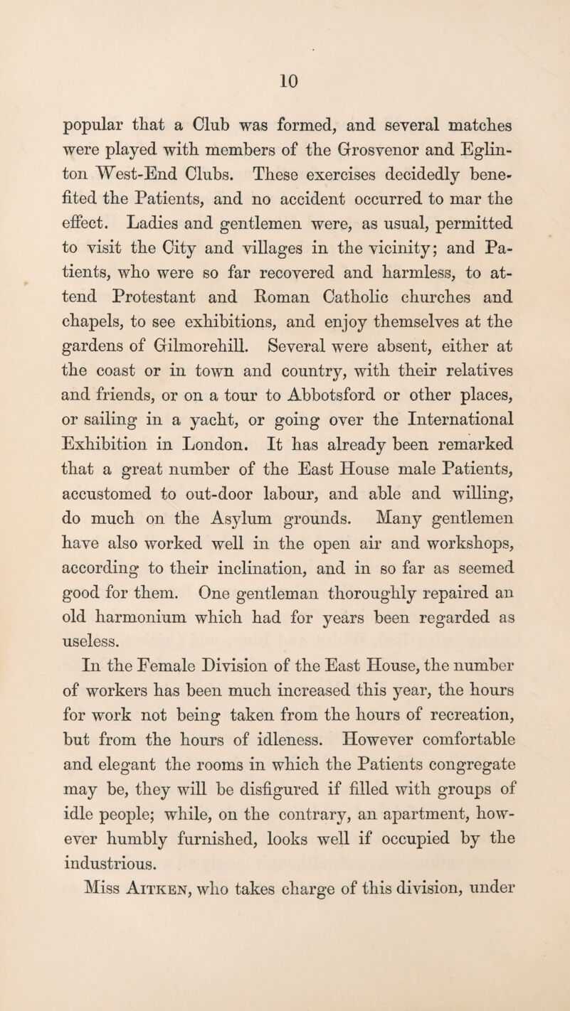 popular that a Club was formed, and several matches were played with members of the Grosvenor and Eglin- ton West-End Clubs. These exercises decidedly bene¬ fited the Patients, and no accident occurred to mar the effect. Ladies and gentlemen were, as usual, permitted to visit the City and villages in the vicinity; and Pa¬ tients, who were so far recovered and harmless, to at¬ tend Protestant and Roman Catholic churches and chapels, to see exhibitions, and enjoy themselves at the gardens of Gilmorehill. Several were absent, either at the coast or in town and country, with their relatives and friends, or on a tour to Abbotsford or other places, or sailing in a yacht, or going over the International Exhibition in London. It has already been remarked that a great number of the East House male Patients, accustomed to out-door labour, and able and willing, do much on the Asylum grounds. Many gentlemen have also worked well in the open air and workshops, according to their inclination, and in so far as seemed good for them. One gentleman thoroughly repaired an old harmonium which had for years been regarded as useless. In the Female Division of the East House, the number of workers has been much increased this year, the hours for work not being taken from the hours of recreation, but from the hours of idleness. However comfortable and elegant the rooms in which the Patients congregate may be, they will be disfigured if filled with groups of idle people; while, on the contrary, an apartment, how¬ ever humbly furnished, looks well if occupied by the industrious. Miss Aitken, who takes charge of this division, under