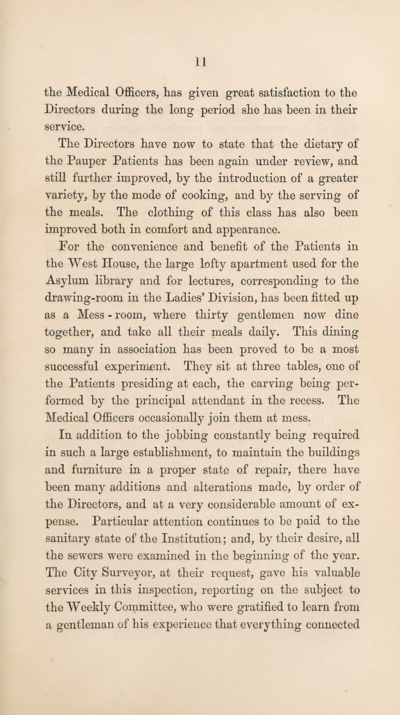 the Medical Officers, has given great satisfaction to the Directors during the long period, she has been in their service. The Directors have now to state that the dietary of the Pauper Patients has been again under review, and still further improved, by the introduction of a greater variety, by the mode of cooking, and, by the serving of the meals. The clothing of this class has also been improved both in comfort and appearance. For the convenience and benefit of the Patients in the West House, the large lofty apartment used for the Asylum library and for lectures, corresponding to the drawing-room in the Ladies’ Division, has been fitted up as a Mess - room, where thirty gentlemen now dine together, and take all their meals daily. This dining so many in association has been proved to be a most successful experiment. They sit at three tables, one of the Patients presiding at each, the carving being per¬ formed by the principal attendant in the recess. The Medical Officers occasionally join them at mess. In addition to the jobbing constantly being required in such a large establishment, to maintain the buildings and furniture in a proper state of repair, there have been many additions and alterations made, by order of the Directors, and at a very considerable amount of ex¬ pense. Particular attention continues to be paid to the sanitary state of the Institution; and, by their desire, all the sewers were examined in the beginning of the year. The City Surveyor, at their request, gave his valuable services in this inspection, reporting on the subject to the Weekly Committee, who were gratified to learn from a gentleman of his experience that everything connected