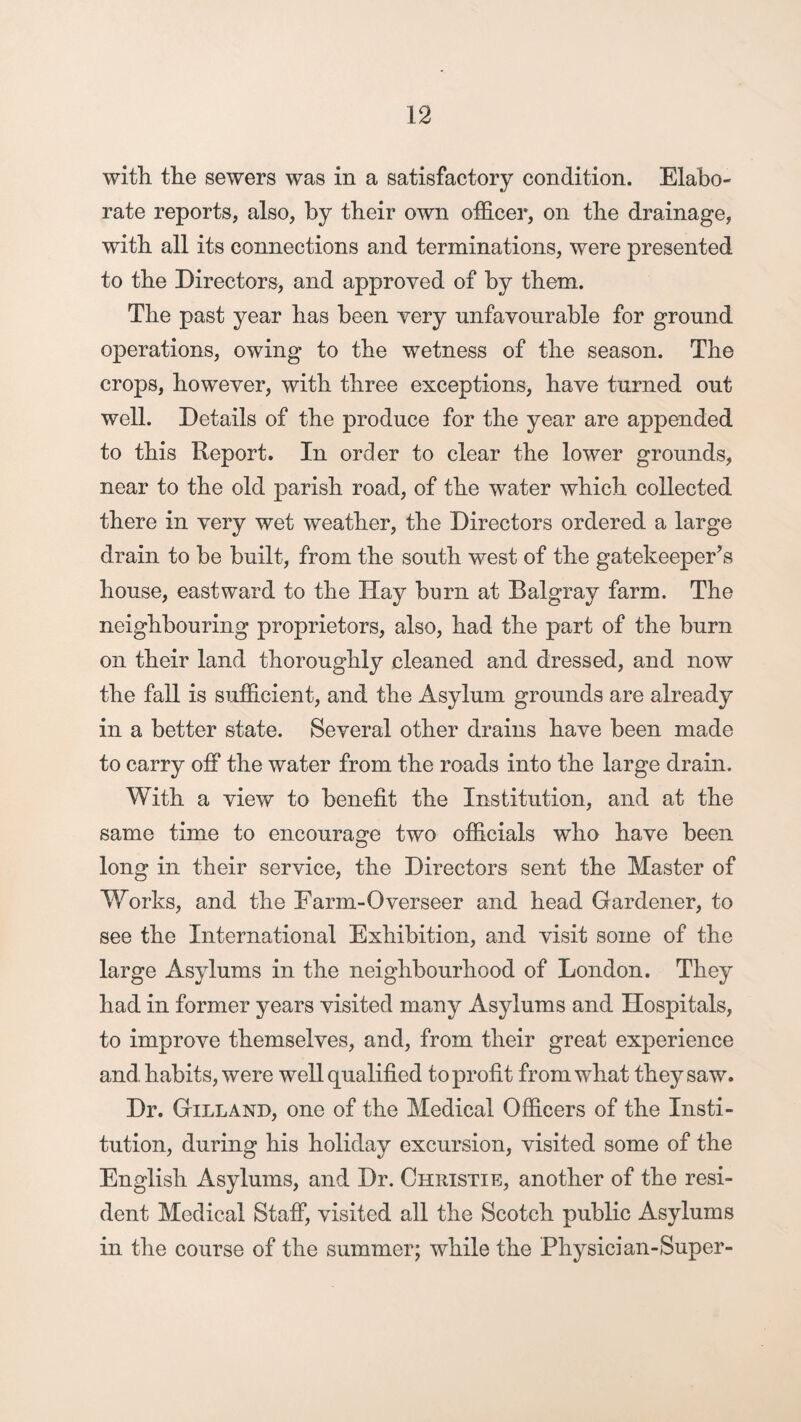 with, the sewers was in a satisfactory condition. Elabo¬ rate reports, also, by their own officer, on the drainage, with all its connections and terminations, were presented to the Directors, and approved of by them. The past year has been very unfavourable for ground operations, owing to the wetness of the season. The crops, however, with three exceptions, have turned out well. Details of the produce for the year are appended to this Report. In order to clear the lower grounds, near to the old parish road, of the water which collected there in very wet weather, the Directors ordered a large drain to be built, from the south west of the gatekeeper’s house, eastward to the Hay burn at Balgray farm. The neighbouring proprietors, also, had the part of the burn on their land thoroughly cleaned and dressed, and now the fall is sufficient, and the Asylum grounds are already in a better state. Several other drains have been made to carry off the water from the roads into the large drain. With a view to benefit the Institution, and at the same time to encourage two officials who have been long in their service, the Directors sent the Master of Works, and the Farm-Overseer and head Gardener, to see the International Exhibition, and visit some of the large Asylums in the neighbourhood of London. They had in former years visited many Asylums and Hospitals, to improve themselves, and, from their great experience and habits, were well qualified to profit from what they saw. Dr. Gilland, one of the Medical Officers of the Insti¬ tution, during his holiday excursion, visited some of the English Asylums, and Dr. Christie, another of the resi¬ dent Medical Staff, visited all the Scotch public Asylums in the course of the summer; while the Physician-Super-