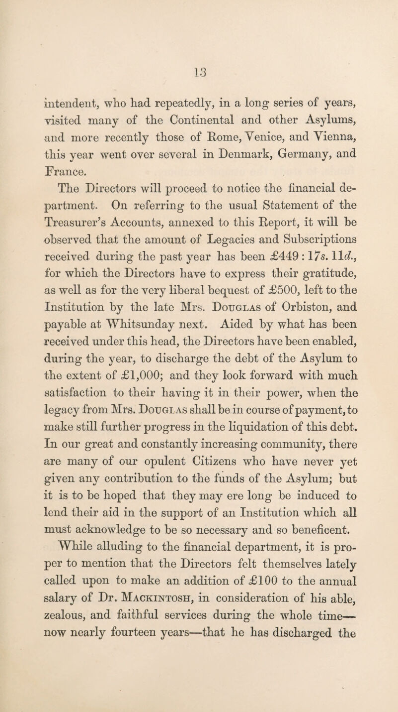 intendent, who had repeatedly, in a long series of years, visited many of the Continental and other Asylums, and more recently those of Home, Venice, and Vienna, this year went over several in Denmark, Germany, and France. The Directors will proceed to notice the financial de¬ partment. On referring to the usual Statement of the Treasurer’s Accounts, annexed to this Keport, it will be observed that the amount of Legacies and Subscriptions received during the past year has been £449 :17s. 11 d.f for which the Directors have to express their gratitude, as well as for the very liberal bequest of £500, left to the Institution by the late Mrs. Douglas of Orbiston, and payable at Whitsunday next. Aided by what has been received under this head, the Directors have been enabled, during the year, to discharge the debt of the Asylum to the extent of £1,000; and they look forward with much satisfaction to their having it in their power, when the legacy from Mrs. Douglas shall be in course of payment, to make still further progress in the liquidation of this debt. In our great and constantly increasing community, there are many of our opulent Citizens who have never yet given any contribution to the funds of the Asylum; but it is to be hoped that they may ere long be induced to lend their aid in the support of an Institution which all must acknowledge to be so necessary and so beneficent. While alluding to the financial department, it is pro¬ per to mention that the Directors felt themselves lately called upon to make an addition of £100 to the annual salary of Dr. Mackintosh, in consideration of his able, zealous, and faithful services during the whole time— now nearly fourteen years—that he has discharged the