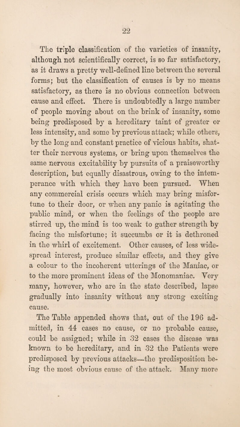 The triple classification of the varieties of insanity, although not scientifically correct, is so far satisfactory, as it draws a pretty well-defined line between the several forms; but the classification of causes is by no means satisfactory, as there is no obvious connection between cause and effect. There is undoubtedly a large number of people moving about on the brink of insanity, some being predisposed by a hereditary taint of greater or less intensity, and some by previous attack; while others, by the long and constant practice of vicious habits, shat¬ ter their nervous systems, or bring upon themselves the same nervous excitability by pursuits of a praiseworthy description, but equally disastrous, owing to the intem¬ perance with which they have been pursued. When any commercial crisis occurs which may bring misfor¬ tune to their door, or when any panic is agitating the public mind, or when the feelings of the people are stirred up, the mind is too weak to gather strength by facing the misfortune; it succumbs or it is dethroned in the whirl of excitement. Other causes, of less wide¬ spread interest, produce similar effects, and they give a colour to the incoherent utterings of the Maniac, or to the more prominent ideas of the Monomaniac. Yery many, however, who are in the state described, lapse gradually into insanity without any strong exciting cause. The Table appended shows that, out of the 196 ad¬ mitted, in 44 cases no cause, or no probable cause, could be assigned; while in 32 cases the disease was known to be hereditary, and in 32 the Patients were predisposed by previous attacks—the predisposition be¬ ing the most obvious cause of the attack. Many more