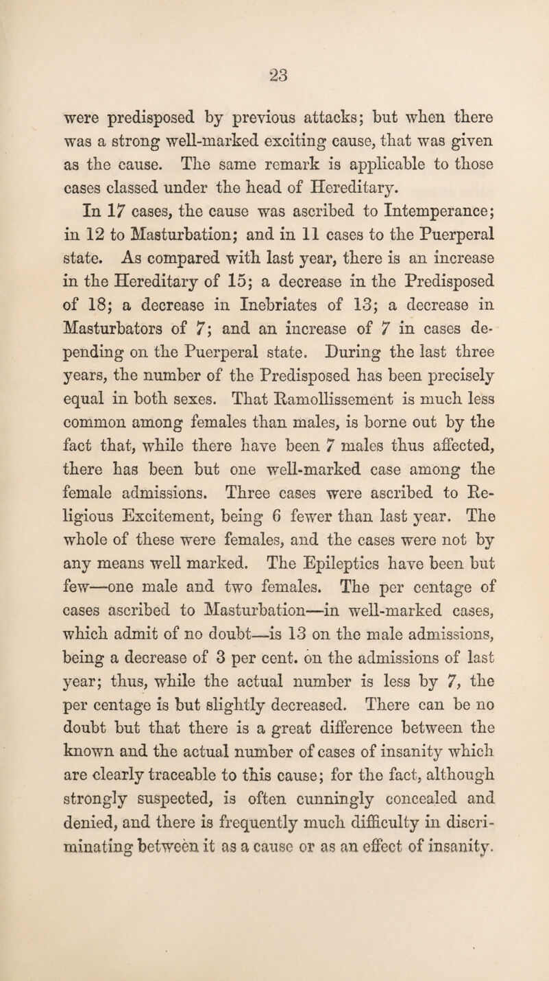 were predisposed by previous attacks; but when there was a strong well-marked exciting cause, that was given as the cause. The same remark is applicable to those cases classed under the head of Hereditary. In 17 cases, the cause was ascribed to Intemperance; in 12 to Masturbation; and in 11 cases to the Puerperal state. As compared with last year, there is an increase in the Hereditary of 15; a decrease in the Predisposed of 18; a decrease in Inebriates of 13; a decrease in Masturbators of 7; and an increase of 7 in cases de¬ pending on the Puerperal state. During the last three years, the number of the Predisposed has been precisely equal in both sexes. That Ramollissement is much less common among females than males, is borne out by the fact that, while there have been 7 males thus affected, there has been but one well-marked case among the female admissions. Three cases were ascribed to Re¬ ligious Excitement, being 6 fewer than last year. The whole of these were females, and the cases were not by any means well marked. The Epileptics have been but few—one male and two females. The per centage of cases ascribed to Masturbation—in well-marked cases, which admit of no doubt—is 13 on the male admissions, being a decrease of 3 per cent, on the admissions of last year; thus, while the actual number is less by 7, the per centage is but slightly decreased. There can be no doubt but that there is a great difference between the known and the actual number of cases of insanity which are clearly traceable to this cause; for the fact, although strongly suspected, is often cunningly concealed and denied, and there is frequently much difficulty in discri¬ minating between it as a cause or as an effect of insanity.