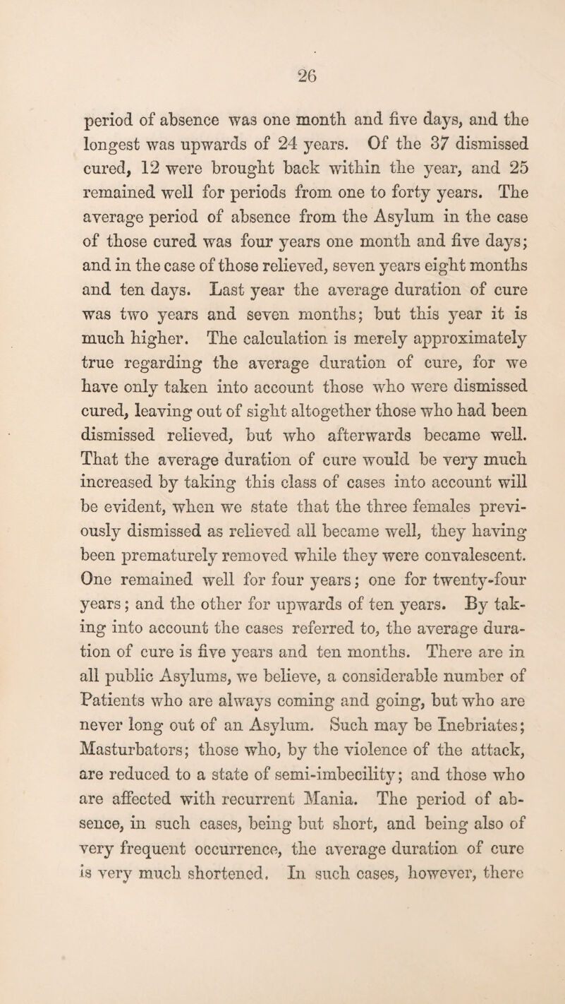 period of absence was one month and five days, and the longest was upwards of 24 years. Of the 37 dismissed cured, 12 were brought back within the year, and 25 remained well for periods from one to forty years. The average period of absence from the Asylum in the case of those cured was four years one month and five days; and in the case of those relieved, seven years eight months and ten days. Last year the average duration of cure was two years and seven months; but this year it is much higher. The calculation is merely approximately true regarding the average duration of cure, for we have only taken into account those who were dismissed cured, leaving out of sight altogether those who had been dismissed relieved, but who afterwards became well. That the average duration of cure would be very much increased by taking this class of cases into account will be evident, when we state that the three females previ¬ ously dismissed as relieved all became well, they having been prematurely removed while they were convalescent. One remained well for four years; one for twenty-four years; and the other for upwards of ten years. By tak¬ ing into account the cases referred to, the average dura¬ tion of cure is five years and ten months. There are in all public Asylums, we believe, a considerable number of Patients who are always coming and going, but who are never long out of an Asylum. Such may be Inebriates; Masturbators; those who, by the violence of the attack, are reduced to a state of semi-imbecility; and those who are affected with recurrent Mania. The period of ab¬ sence, in such cases, being but short, and being also of very frequent occurrence, the average duration of cure is very much shortened, Li such cases, however, there