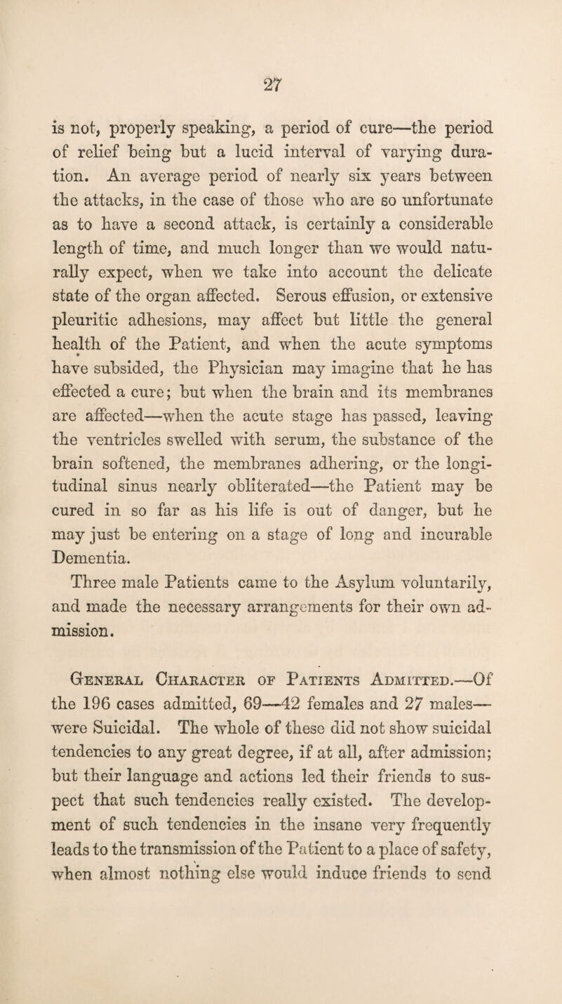 is not, properly speaking, a period of cure—the period of relief being but a lucid interval of varying dura¬ tion. An average period of nearly six years between the attacks, in tbe case of those who are so unfortunate as to have a second attack, is certainly a considerable length of time, and much longer than we would natu¬ rally expect, when we take into account the delicate state of the organ affected. Serous effusion, or extensive pleuritic adhesions, may affect but little the general health of the Patient, and when the acute symptoms have subsided, the Physician may imagine that he has effected a cure; but when the brain and its membranes are affected-—when the acute stage has passed, leaving the ventricles swelled with serum, the substance of the brain softened, the membranes adhering, or the longi¬ tudinal sinus nearly obliterated—the Patient may be cured in so far as his life is out of danger, but he may just be entering on a stage of long and incurable Dementia. Three male Patients came to the Asylum voluntarily, and made the necessary arrangements for their own ad¬ mission. General Character of Patients Admitted.—Of the 196 cases admitted, 69—42 females and 27 males— were Suicidal. The whole of these did not show suicidal tendencies to any great degree, if at all, after admission; but their language and actions led their friends to sus¬ pect that such tendencies really existed. The develop¬ ment of such tendencies in the insane very frequently leads to the transmission of the Patient to a place of safety, when almost nothing else would induce friends to send