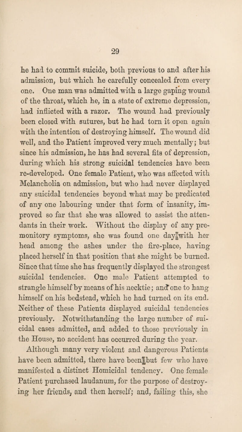 lie had to commit suicide, both previous to and after his admission, but which he carefully concealed from every one. One man was admitted with a large gaping wound of the throat, which he, in a state of extreme depression, had inflicted with a razor. The wound had previously been closed with sutures, but he had torn it open again with the intention of destroying himself. The wound did well, and the Patient improved very much mentally; but since his admission, he has had several fits of depression, during which his strong suicidal tendencies have been re-developed. One female Patient, who was affected with Melancholia on admission, but who had never displayed any suicidal tendencies beyond what may be predicated of any one labouring under that form of insanity, im¬ proved so far that she was allowed to assist tho atten¬ dants in their work. Without the display of any pre¬ monitory symptoms, she was found one day|with her head among the ashes under the fire-place, having placed herself in that position that she might be burned. Since that time she has frequently displayed the strongest suicidal tendencies. One male Patient attempted to strangle himself by means of his necktie; and* one to hang himself on his bedstead, which he had turned on its end. Neither of these Patients displayed suicidal tendencies previously. Notwithstanding the large number of sui¬ cidal cases admitted, and added to those previously in the House, no accident has occurred during the year. Although many very violent and dangerous Patients have been admitted, there have been|hut few who have manifested a distinct Homicidal tendency. One female Patient purchased laudanum, for the purpose of destroy¬ ing her friends, and then herself; and, failing this, she