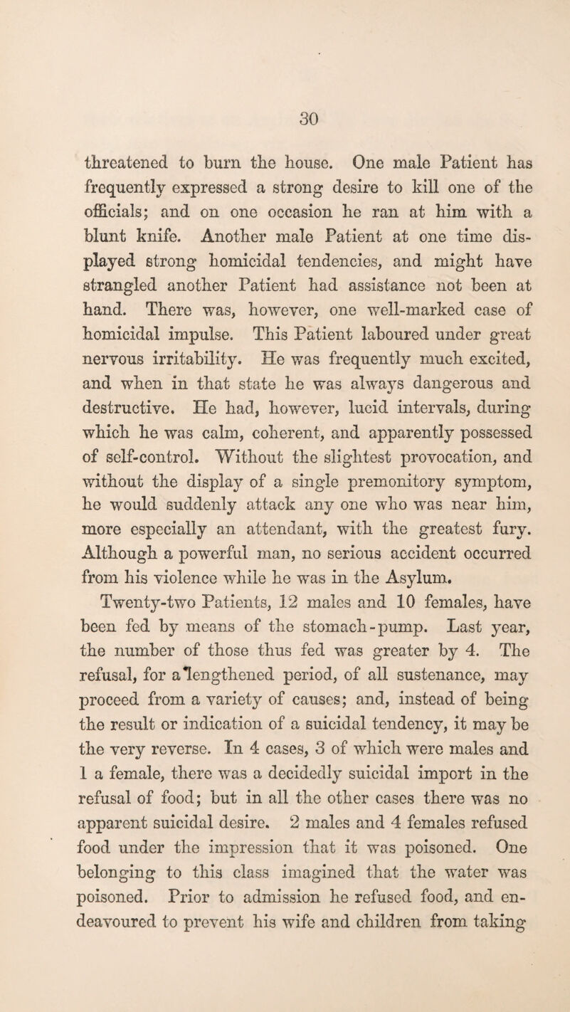 threatened to bum the house. One male Patient has frequently expressed a strong desire to kill one of the officials; and on one occasion he ran at him with a blunt knife. Another male Patient at one time dis¬ played strong homicidal tendencies, and might have strangled another Patient had assistance not been at hand. There was, however, one well-marked case of homicidal impulse. This Patient laboured under great nervous irritability. He was frequently much excited, and when in that state he was always dangerous and destructive. He had, however, lucid intervals, during which he was calm, coherent, and apparently possessed of self-control. Without the slightest provocation, and without the display of a single premonitory symptom, he would suddenly attack any one who was near him, more especially an attendant, with the greatest fury. Although a powerful man, no serious accident occurred from his violence while he was in the Asylum, Twenty-two Patients, 12 males and 10 females, have been fed by means of the stomach-pump. Last year, the number of those thus fed was greater by 4. The .refusal, for a lengthened period, of all sustenance, may proceed from a variety of causes; and, instead of being the result or indication of a suicidal tendency, it may be the very reverse. In 4 cases, 3 of which were males and 1 a female, there was a decidedly suicidal import in the refusal of food; but in all the other cases there was no apparent suicidal desire. 2 males and 4 females refused food under the impression that it was poisoned. One belonging to this class imagined that the water was poisoned. Prior to admission he refused food, and en¬ deavoured to prevent his wife and children from taking