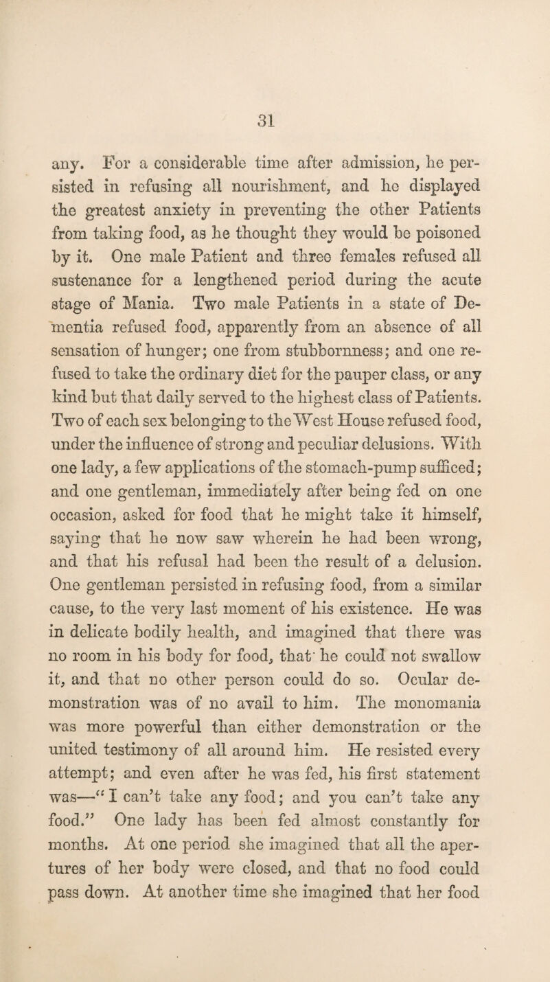 any. For a considerable time after admission, be per¬ sisted in refusing all nourishment, and he displayed the greatest anxiety in preventing the other Patients from taking food, as he thought they would be poisoned by it. One male Patient and three females refused all sustenance for a lengthened period during the acute stage of Mania. Two male Patients in a state of De¬ mentia refused food, apparently from an absence of all sensation of hunger; one from stubbornness; and one re¬ fused to take the ordinary diet for the pauper class, or any kind but that daily served to the highest class of Patients. Two of each sex belonging to the West House refused food, under the influence of strong and peculiar delusions. With one lady, a few applications of the stomach-pump sufficed; and one gentleman, immediately after being fed on one occasion, asked for food that he might take it himself, saying that he now saw wherein he had been wrong, and that his refusal had been the result of a delusion. One gentleman persisted in refusing food, from a similar cause, to the very last moment of his existence. He was in delicate bodily health, and imagined that there was no room in his body for food, that’ he could not swallow it, and that no other person could do so. Ocular de¬ monstration wa3 of no avail to him. The monomania was more powerful than either demonstration or the united testimony of all around him. He resisted every attempt; and even after he was fed, his first statement was—“I can’t take any food; and you can’t take any food.” One lady has been fed almost constantly for months. At one period she imagined that all the aper¬ tures of her body were closed, and that no food could pass down. At another time she imagined that her food