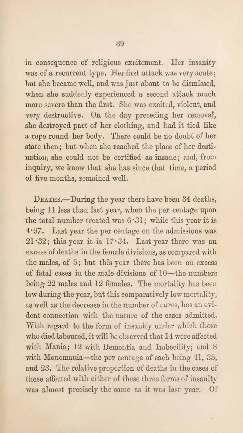 in consequence of religious excitement. Her insanity was of a recurrent type. Her first attack was very acute; but sbe became well* and was just about to be dismissed, when sbe suddenly experienced a second attack mucb more severe than tbe first. Sbe was excited* violent, and very destructive. On tbe day preceding ber removal, sbe destroyed part of ber clothing, and bad it tied like a rope round ber body. There could be no doubt of ber state then; but when sbe reached tbe place of ber desti¬ nation, sbe could not be certified as insane; and, from inquiry, we know that sbe has since that time, a period of five months, remained well. Deaths.—During tbe year there have been 34 deaths, being 11 less than last year, when tbe per centage upon tbe total number treated was 6*31; while this year it is 4*97. Last year tbe per centage on tbe admissions was 21*32; this year it is 17*34. Last year there was an excess of deaths in tbe female divisions, as compared with the males, of 5; but this year there has been an excess of fatal cases in tbe male divisions of 10—tbe numbers being 22 males and 12 females. .The mortality lias been low during tbe year, but this comparatively low mortality, as well as tbe decrease in tbe number of cures, has an evi¬ dent connection with tbe nature of tbe cases admitted. With regard to tbe form of insanity under which those who died laboured, it will be observed that 14 were affected with Mania; 12 with Dementia and Imbecility; and 8 with Monomania—-the per centage of each being 41, 35, and 23. Tbe relative proportion of deaths in tbe cases of those affected with either of these three forms of insanit}^ was almost precisely tbe same as it was last year. Of