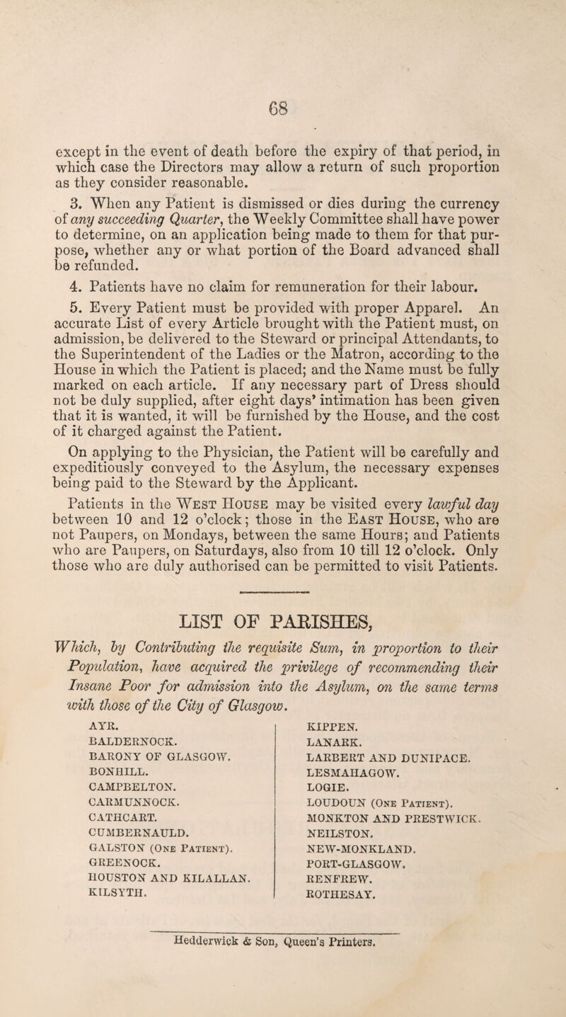 except in the event of death before the expiry of that period, in which case the Directors may allow a return of such proportion as they consider reasonable. 3. When any Patient is dismissed or dies during the currency of any succeeding Quarter, the Weekly Committee shall have power to determine, on an application being made to them for that pur¬ pose, whether any or what portion of the Board advanced shall be refunded. 4. Patients have no claim for remuneration for their labour. 5. Every Patient must be provided with proper Apparel. An accurate List of every Article brought with the Patient must, on admission, be delivered to the Steward or principal Attendants, to the Superintendent of the Ladies or the Matron, according to the House in which the Patient is placed; and the Name must be fully marked on each article. If any necessary part of Dress should not be duly supplied, after eight days* intimation has been given that it is wanted, it will be furnished by the House, and the cost of it charged against the Patient. On applying to the Physician, the Patient will be carefully and expeditiously conveyed to the Asylum, the necessary expenses being paid to the Steward by the Applicant. Patients in the West House may be visited every lawful day between 10 and 12 o’clock; those in the East House, who are not Paupers, on Mondays, between the same Hours; and Patients who are Paupers, on Saturdays, also from 10 till 12 o’clock. Only those who are duly authorised can be permitted to visit Patients. LIST OF PARISHES, Which, by Contributing the requisite Sum, in proportion to their Population, have acquired the privilege of recommending their Insane Poor for admission into the Asylum, on the same terms with those of the City of Glasgow AYE. BALDERNOCK. BARONY OF GLASGOW. BONHILL. CAMPBELTON. CARMUNNOCK. CATHCART. CUMBERNAULD. GALSTON (One Patient). GREENOCK. HOUSTON AND KILALLAN. KILSYTH. KIPPEN. LANARK. LAKBERT AND DUNIPACE. LESMAIiAGOW. LOGIE. LOUDOUN (One Patient). MONKTON AND PRESTWICK. NEILSTON. NEW-MONKLAND. PORT-GLASGOW. RENFREW. ROTHESAY. Hedderwick & Son, Queen’s Printers.