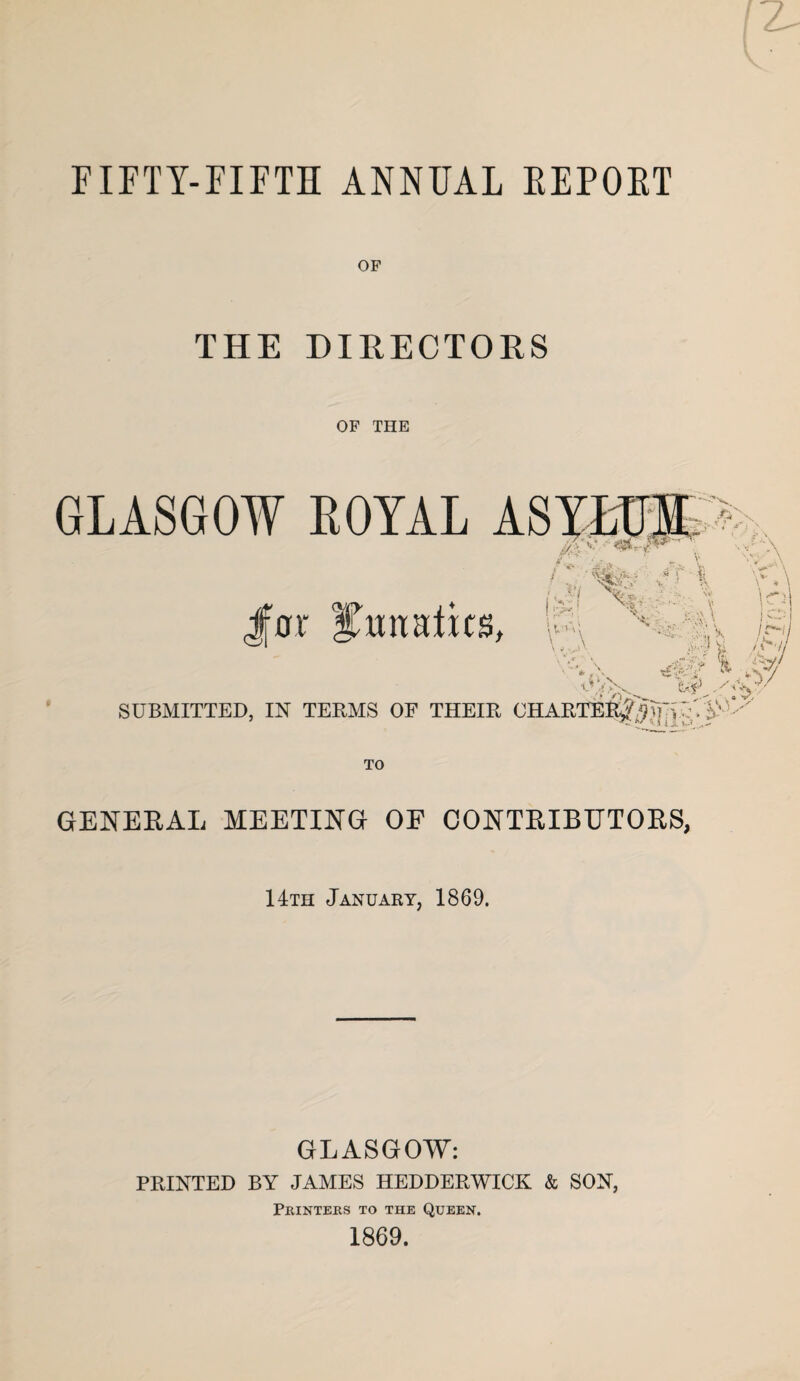 FIFTY-FIFTH ANNUAL EEPOET OF THE DIRECTORS OF THE GLASGOW EOYAL ASYLUM wv Jfor Itmtatks, o *7 V,A » fc'> ,* ; X 5 '; ' k! SUBMITTED, IN TERMS OF THEIR CHARTERJiUvU GENERAL MEETING OF CONTRIBUTORS, 14th January, 1869. GLASGOW: PRINTED BY JAMES HEDDERWICK & SON, Printers to the Queen. 1869.