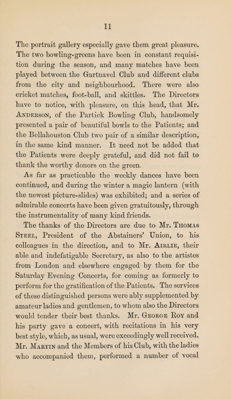 The portrait gallery especially gave them great pleasure. The two bowling-greens have been in constant requisi¬ tion during the season, and many matches have been played between the Gartnavel Club and different clubs from the city and neighbourhood. There were also cricket matches, foot-ball, and skittles. The Directors have to notice, with pleasure, on this head, that Mr. Anderson, of the Partick Bowling Club, handsomely presented a pair of beautiful bowls to the Patients; and the Bellahouston Club two pair of a similar description, in the same kind manner. It need not be added that the Patients were deeply grateful, and did not fail to thank the worthy donors on the green. As far as practicable the weekly dances have been continued, and during the winter a magic lantern (with the newest picture-slides) was exhibited; and a series of admirable concerts have been given gratuitously, through the instrumentality of many kind friends. The thanks of the Directors are due to- Mr. Thomas Steel, President of the Abstainers’ Union, to his colleagues in the direction, and to Mr. Airlie, their able and indefatigable Secretary, as also to the artistes from London and elsewhere engaged by them for the Saturday Evening Concerts, for coming as formerly to perform for the gratification of the Patients. The services of these distinguished persons were ably supplemented by amateur ladies and gentlemen, to whom also the Directors would tender their best thanks. Mr. George Boy and his party gave a concert, with recitations in his very best style, which, as usual, were exceedingly well received. Mr. Martin and the Members of his Club, with the ladies who accompanied them, performed a number of vocal