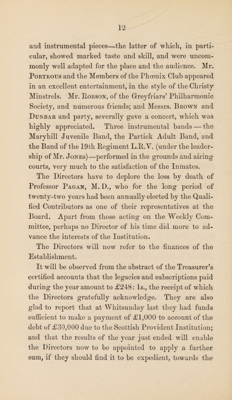 and instrumental pieces—the latter of which, in parti¬ cular, showed marked taste and skill, and were uncom¬ monly well adapted for the place and the audience. Mr. Porteous and the Members of the Phoenix Club appeared in an excellent entertainment, in the style of the Christy Minstrels. Mr. Hobson, of the Grreyfriars’ Philharmonic Society, and numerous friends; and Messrs. Brown and Dunbar and party, severally gave a concert, which wTas highly appreciated. Three instrumental bands — the Maryhill Juvenile Band, the Partick Adult Band, and the Band of the 19th Regiment L.R.Y. (under the leader¬ ship of Mr. Jones)—performed in the grounds and airing courts, very much to the satisfaction of the Inmates. The Directors have to deplore the loss by death of Professor Pagan, M. D., who for the long period of twenty-two years had been annually elected by the Quali¬ fied Contributors as one of their representatives at the Board. Apart from those acting on the Weekly Com¬ mittee, perhaps no Director of his time did more to ad¬ vance the interests of the Institution. The Directors will now refer to the finances of the Establishment. It will be observed from the abstract of the Treasurer’s certified accounts that the legacies and subscriptions paid during the year amount to £248: Is., the receipt of which the Directors gratefully acknowledge. They are also glad to report that at Whitsunday last they had funds sufficient to make a payment of £1,000 to account of the debt of £30,000 due to the Scottish Provident Institution; and that the results of the year just ended will enable the Directors now to be appointed to apply a further sum, if they should find it to be expedient, towards the-