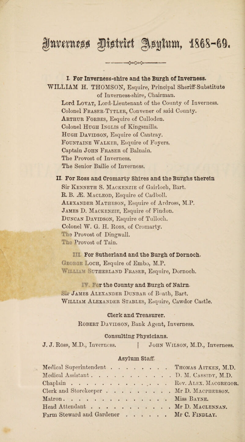 <«KX> I- For Inverness-shire and the Burgh of Inverness. WILLIAM H. THOMSON, Esquire, Principal Sheriff-Substitute of Inverness-shire, Chairman. Lord Lovat, Lord-Lieutenant of the County of Inverness. Colonel Fraser-Tytler, Convener of said County. Arthur Forbes, Esquire of Culloden. Colonel Hugh Inglis of Kingsmills. Hugh Davidson, Esquire of Cantray. Fountaine Walker, Esquire of Foyers. Captain John Fraser of Balnain. The Provost of Inverness. The Senior Bailie of Inverness. II. For Ross and Cromarty Shires and the Burghs therein Sir Kenneth S. Mackenzie of Gairlocb, Bart. R. B. JE. Macleod, Esquire of Cadboll. Alexander Matheson, Esquire of Ardross, M.P. James D. Mackenzie, Esquire of Findon. Duncan Davidson, Esquire of Tulloch. Colonel W. G. H. Ross, of Cromarty. The Provost of Dingwall. The Provost of Tain. III. For Sutherland and the Burgh of Dornoch. George Loch, Esquire of Embo, M.P. William Sutherland Fraser, Esquire, Dornoch. r the County and Burgh of Nairn. Sh- James Alexander Dunbar of Boath, Bart. William Alexander Stables, Esquire, Cawdor Castle. Clerk and Treasurer. Robert Davidson, Bank Agent, Inverness. Consulting Physicians. J. J. Ross, M.D., Inverness. | John Wilson, M.D., Inverness. Asylum Staff. Medical Superintendent. Medical Assistant. Chaplain. Clerk and Storekeeper. Matron... Head Attendant. Farm Steward and Gardener .... Thomas Aitken, M.D. D. M. Cassidy, M.D. Rev. Alex. Macgregor. Mr D. Macpuerson. Miss Bayne. Mr D. Maclennan. Mr C. Findlay.