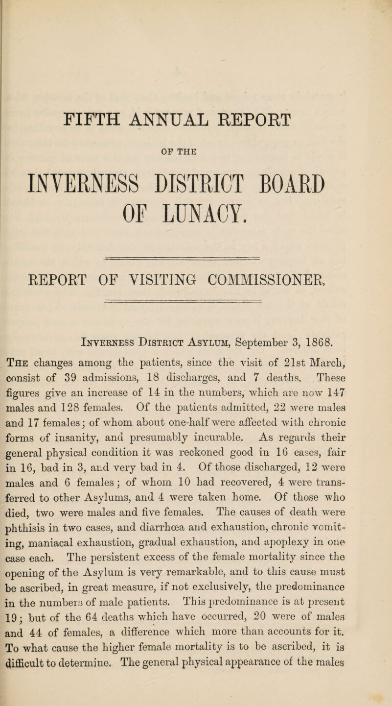 FIFTH ANNUAL REPORT OF THE INVERNESS DISTRICT BOARD OF LUNACY. REPORT OF VISITING COMMISSIONER Inverness District Asylum, September 3, 1868. The changes among the patients, since the visit of 21st March, consist of 39 admissions, 18 discharges, and 7 deaths. These figures give an increase of 14 in the numbers, which are now 147 males and 128 females. Of the patients admitted, 22 were males and 17 females; of whom about one-half'were affected with chronic forms of insanity, and presumably incurable. As regards their general physical condition it was reckoned good in 16 cases, fair in 16, bad in 3, and very bad in 4. Of those discharged, 12 were males and 6 females; of whom 10 had recovered, 4 were trans¬ ferred to other Asylums, and 4 were taken home. Of those who died, two were males and five females. The causes of death were phthisis in two cases, and diarrhoea and exhaustion, chronic vomit¬ ing, maniacal exhaustion, gradual exhaustion, and apoplexy in one case each. The persistent excess of the female mortality since the opening of the Asylum is very remarkable, and to this cause must be ascribed, in great measure, if not exclusively, the predominance in the numbers of male patients. This predominance is at present 19; but of the 64 deaths which have occurred, 20 were of males and 44 of females, a difference which more than accounts for it. To what cause the higher female mortality is to be ascribed, it is difficult to determine. The general physical appearance of the males