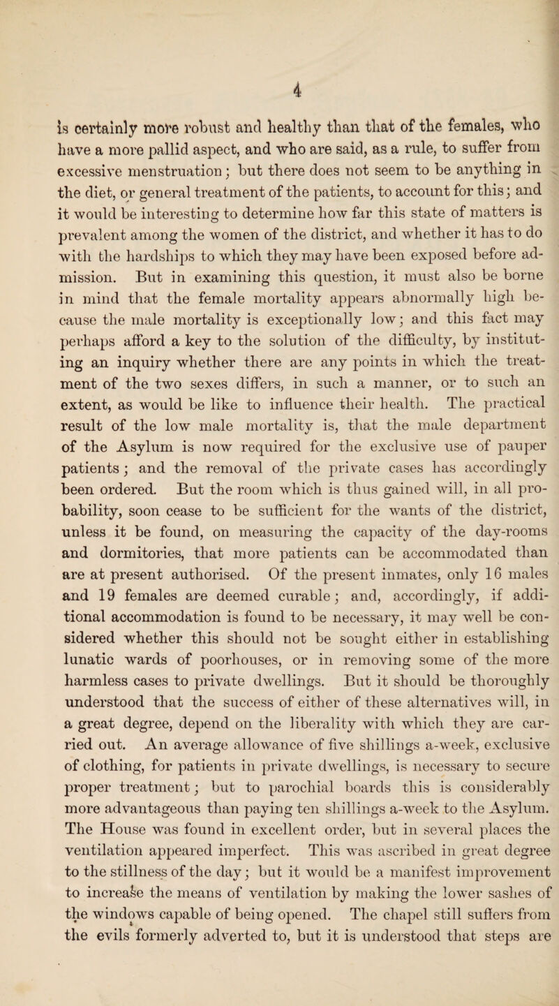 is certainly more robust and healthy than that of the females, who have a more pallid aspect, and who are said, as a rule, to suffer from excessive menstruation; but there does not seem to be anything in the diet, or general treatment of the patients, to account for this; and it would be interesting to determine how far this state of matters is prevalent among the women of the district, and whether it has to do with the hardships to which they may have been exposed before ad¬ mission. But in examining this question, it must also be borne in mind that the female mortality appears abnormally high be¬ cause the male mortality is exceptionally low; and this fact may perhaps afford a key to the solution of the difficulty, by institut¬ ing an inquiry whether there are any points in which the treat¬ ment of the two sexes differs, in such a manner, or to such an extent, as would be like to influence their health. The practical result of the low male mortality is, that the male department of the Asylum is now required for the exclusive use of pauper patients; and the removal of the private cases has accordingly been ordered. But the room which is thus gained will, in all pro¬ bability, soon cease to be sufficient for the wants of the district, unless it be found, on measuring the capacity of the day-rooms and dormitories, that more patients can be accommodated than are at present authorised. Of the present inmates, only 16 males and 19 females are deemed curable; and, accordingly, if addi¬ tional accommodation is found to be necessary, it may well be con¬ sidered whether this should not be sought either in establishing lunatic wards of poorhouses, or in removing some of the more harmless cases to private dwellings. But it should be thoroughly understood that the success of either of these alternatives will, in a great degree, depend on the liberality with which they are car¬ ried out. An average allowance of five shillings a-week, exclusive of clothing, for patients in private dwellings, is necessary to secure proper treatment; but to parochial boards this is considerably more advantageous than paying ten shillings a-week to the Asylum. The House was found in excellent order, but in several places the ventilation appeared imperfect. This was ascribed in great degree to the stillness of the day; but it would be a manifest improvement to increase the means of ventilation by making the lower sashes of the windows capable of being opened. The chapel still suffers from the evils formerly adverted to, but it is understood that steps are