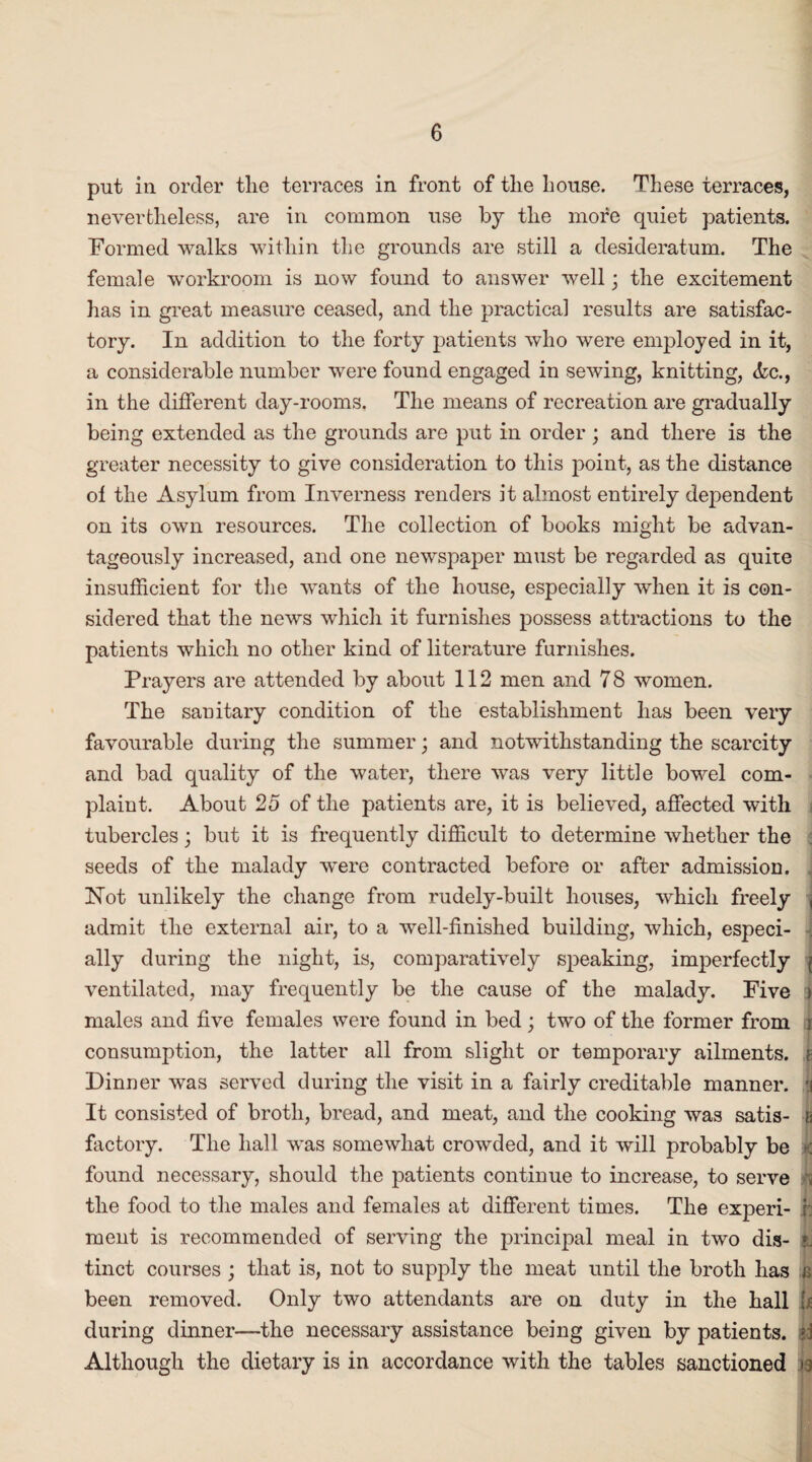 put in order the terraces in front of tlie house. These terraces, nevertheless, are in common use by the more quiet patients. Formed walks within the grounds are still a desideratum. The female workroom is now found to answer well; the excitement has in great measure ceased, and the practical results are satisfac¬ tory. In addition to the forty patients who were employed in it, a considerable number were found engaged in sewing, knitting, <kc., in the different day-rooms. The means of recreation are gradually being extended as the grounds are put in order; and there is the greater necessity to give consideration to this point, as the distance of the Asylum from Inverness renders it almost entirely dependent on its own resources. The collection of books might be advan¬ tageously increased, and one newspaper must be regarded as quite insufficient for the wants of the house, especially when it is con¬ sidered that the news which it furnishes possess attractions to the patients which no other kind of literature furnishes. Prayers are attended by about 112 men and 7 8 women. The sanitary condition of the establishment has been very favourable during the summer; and notwithstanding the scarcity and bad quality of the water, there was very little bowel com¬ plaint. About 25 of the patients are, it is believed, affected with tubercles; but it is frequently difficult to determine whether the seeds of the malady were contracted before or after admission. , Not unlikely the change from rudely-built houses, which freely , admit the external air, to a well-finished building, which, especi¬ ally during the night, is, comparatively speaking, imperfectly ( ventilated, may frequently be the cause of the malady. Five » males and five females were found in bed; two of the former from j consumption, the latter all from slight or temporary ailments. i Dinner was served during the visit in a fairly creditable manner. \ It consisted of broth, bread, and meat, and the cooking was satis- g factory. The hall was somewhat crowded, and it will probably be >: found necessary, should the patients continue to increase, to serve , the food to the males and females at different times. The experi- i: ment is recommended of serving the principal meal in two dis- tinct courses ; that is, not to supply the meat until the broth has a been removed. Only two attendants are on duty in the hall h during dinner—the necessary assistance being given by patients, sd Although the dietary is in accordance with the tables sanctioned >g