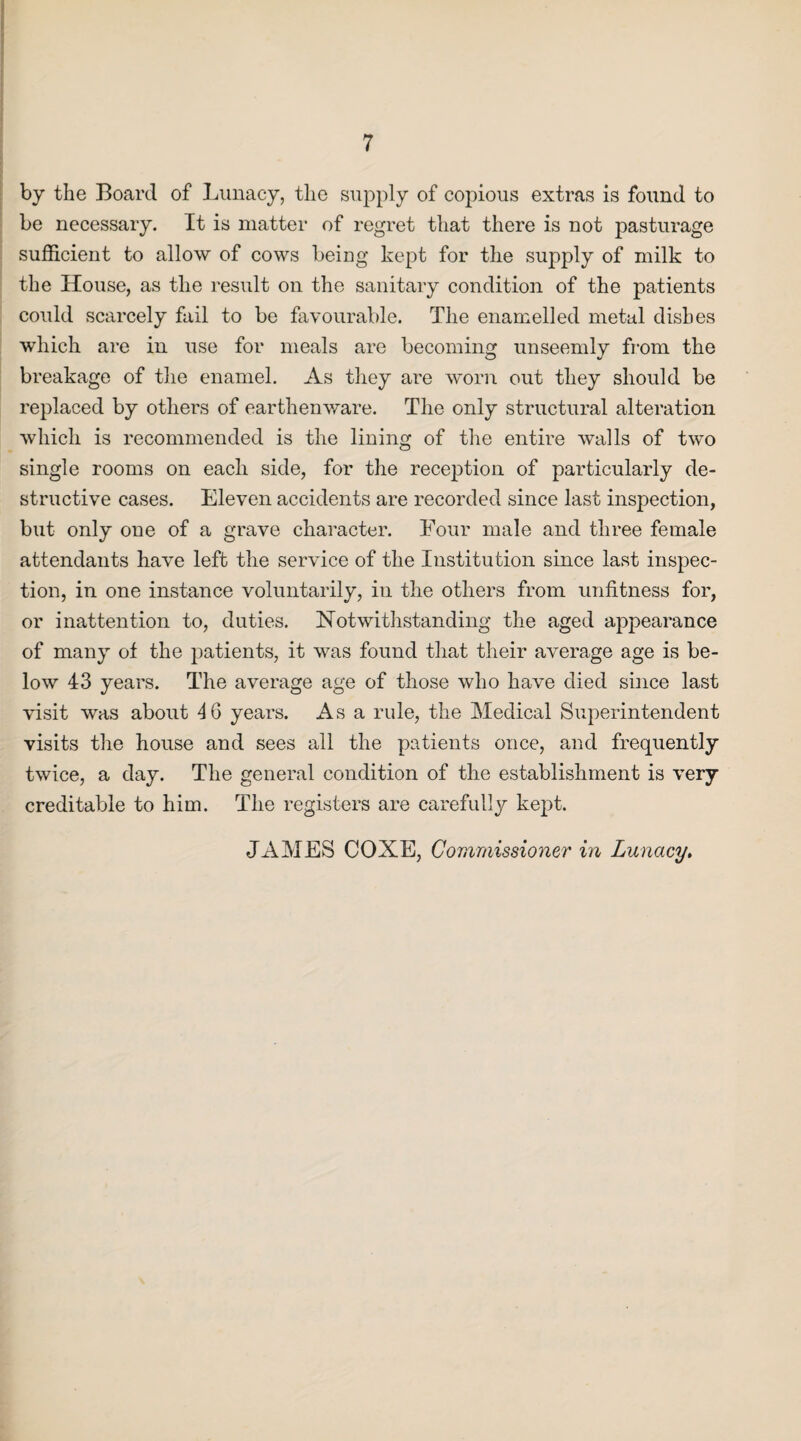 by the Board of Lunacy, the supply of copious extras is found to be necessary. It is matter of regret that there is not pasturage sufficient to allow of cows being kept for the supply of milk to the House, as the result on the sanitary condition of the patients could scarcely fail to be favourable. The enamelled metal dishes which are in use for meals are becoming unseemly from the breakage of the enamel. As they are worn out they should be replaced by others of earthenware. The only structural alteration which is recommended is the lining of the entire walls of two single rooms on each side, for the reception of particularly de¬ structive cases. Eleven accidents are recorded since last inspection, but only one of a grave character. Four male and three female attendants have left the service of the Institution since last inspec¬ tion, in one instance voluntarily, in the others from unfitness for, or inattention to, duties. Notwithstanding the aged appearance of many ot the patients, it was found that their average age is be¬ low 43 years. The average age of those who have died since last visit was about 4 6 years. Asa rule, the Medical Superintendent visits the house and sees all the patients once, and frequently twice, a day. The general condition of the establishment is very creditable to him. The registers are carefully kept. JAMES COXE, Commissioner in Lunacy,