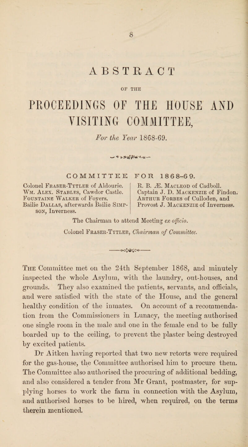 s ABSTRACT OF THE PROCEEDINGS OF THE HOUSE AND VISITING COMMITTEE, For the Year 1868-69. COMMITTEE FOR 18 6 8-6 9. Colonel Fraser-Tytler of Aldourie. Wm. Alex. Stables, Cawdor Castle. Fountaine Walker of Foyers. Bailie Dallas, afterwards Bailie Simp¬ son, Inverness. R. B. JE. Macleod of Cadboll. Captain J. D. Mackenzie of Findon. Arthur Forbes of Culloden, and Provost J. Mackenzie of Inverness. The Chairman to attend Meeting ex officio. Colonel F’raser-Tytler, Chairman of Committee. o-o'ij^Co- The Committee met on the 24th September 1868, and minutely inspected the whole Asylum, with the laundry, out-houses, and grounds. They also examined the patients, servants, and officials, and were satisfied with the state of the House, and the general healthy condition of the inmates. On account of a recommenda¬ tion from the Commissioners in Lunacy, the meeting authorised one single room in the male and one in the female end to be fully boarded up to the ceiling, to prevent the plaster being destroyed by excited patients. Dr Aitken having reported that two new retorts were required for the gas-liouse, the Committee authorised him to procure them. The Committee also authorised the procuring of additional bedding, and also considered a tender from Mr Grant, postmaster, for sup¬ plying horses to work the farm in connection with the Asylum, and authorised horses to be hired, when required, on the terms therein mentioned.