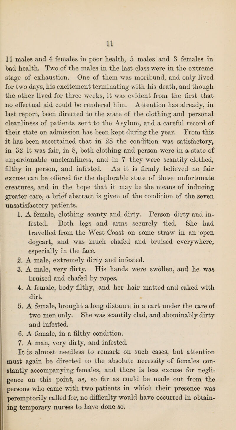 11 males and 4 females in poor health, 5 males and 3 females in had health. Two of the males in the last class were in the extreme stage of exhaustion. One of them was moribund, and only lived for twTo days, his excitement terminating with his death, and though the other lived for three weeks, it was evident from the first that no effectual aid could be rendered him. Attention has already, in last report, been directed to the state of the clothing and personal cleanliness of patients sent to the Asylum, and a careful record of their state on admission has been kept during the year. From this it has been ascertained that in 28 the condition was satisfactory, in 32 it v/as fair, in 8, both clothing and person were in a state of unpardonable uncleanliness, and in 7 they were scantily clothed, filthy in person, and infested. As it is firmly believed no fair excuse can be offered for the deplorable state of these unfortunate creatures, and in the hope that it may be the means of inducing greater care, a brief abstract is given of the condition of the seven unsatisfactory patients. 1. A female, clothing scanty and dirty. Person dirty and in¬ fested. Both legs and arms securely tied. She had travelled from the West Coast on some straw in an open dogcart, and was much chafed and bruised everywhere, especially in the face. 2. A male, extremely dirty and infested. 3. A male, very dirty. His hands were swollen, and he was bruised and chafed by ropes. 4. A female, body filthy, and her hair matted and caked with dirt. 5. A female, brought a long distance in a cart under the care of two men only. She was scantily clad, and abominably dirty and infested. 6. A female, in a filthy condition. 7. A man, very dirty, and infested. It is almost needless to remark on such cases, but attention must again be directed to the absolute necessity of females con¬ stantly accompanying females, and there is less excuse for negli¬ gence on this point, as, so far as could be made out from the persons who came with two patients in which their presence was peremptorily called for, no difficulty would have occurred in obtain¬ ing temporary nurses to have done so.