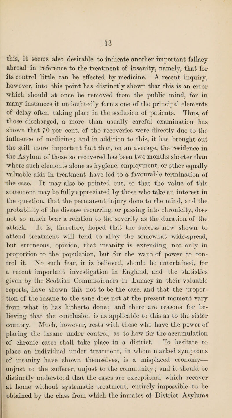 this, it seems also desirable to indicate another important fallacy abroad in reference to the treatment of insanity, namely, that for its control little can be effected by medicine. A recent inquiry, however, into this point has distinctly shown that this is an error which should at once be removed from the public mind, for in many instances it undoubtedly forms one of the principal elements of delay often taking place in the seclusion of patients. Thus, of those discharged, a more than usually careful examination has shown that 70 per cent, of the recoveries were directly due to the influence of medicine; and in addition to this, it has brought out the still more important fact that, on an average, the residence in the Asylum of those so recovered has been two months shorter than where such elements alone as hygiene, employment, or other equally valuable aids in treatment have led to a favourable termination of the case. It may also be pointed out, so that the value of this statement may be fully appreciated by those who take an interest in the question, that the permanent injury done to the mind, and the probability of the disease recurring, or passing into chronicity, does not so much bear a relation to the severity as the duration of the attack. It is, therefore, hoped that the success now shown to attend treatment will tend to allay the somewhat wide-spread, but erroneous, opinion, that insanity is extending, not only in proportion to the population, but for the want of power to con¬ trol it. No such fear, it is believed, should be entertained, for a recent important investigation in England, and the statistics given by the Scottish Commissioners in Lunacy in their valuable reports, have shown this not to be the case, and that the propor¬ tion of the insane to the sane does not at the present moment vary from what it has hitherto done; and there are reasons for be¬ lieving that the conclusion is as applicable to this as to the sister country. Much, however, rests with those who have the power of placing the insane under control, as to how far the accumulation of chronic cases shall take place in a district. To hesitate to place an individual under treatment, in whom marked symptoms of insanity have shown themselves, is a misplaced economy— unjust to the sufferer, unjust to the community; and it should be distinctly understood that the cases are exceptional which recover at home without systematic treatment, entirely impossible to be obtained by the class from which the inmates of District Asylums
