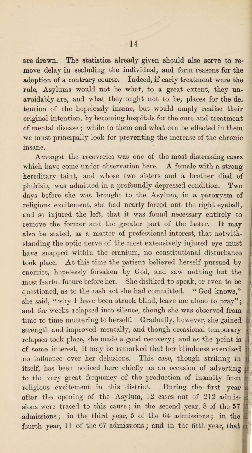 are drawn. The statistics already given should also serve to re* move delay in secluding the individual, and form reasons for the adoption of a contrary course. Indeed, if early treatment were the rule, Asylums would not be what, to a great extent, they un¬ avoidably are, and what they ought not to be, places for the de¬ tention of the hopelessly insane, but would amply realise their original intention, by becoming hospitals for the cure and treatment of mental disease ; while to them and what can be effected in them we must principally look for preventing the increase of the chronic insane. Amongst the recoveries was one of the most distressing cases which have come under observation here. A female with a strong hereditary taint, and whose two sisters and a brother died of phthisis, was admitted in a profoundly depressed condition. Two days before she was brought to the Asylum, in a paroxysm of religious excitement, she had nearly forced out the right eyeball, and so injured the left, that it was found necessary entirely to remove the former and the greater part of the latter. It may also be stated, as a matter of professional interest, that notwith- standing the optic nerve of the most extensively injured eye must t have snapped within the cranium, no constitutional disturbance t took place. At this time the patient believed herself pursued by •; enemies, hopelessly forsaken by God, and saw nothing but the <: most fearful future before her. She disliked to speak, or even to be *• questioned, as to the rash act she had committed. “ God knows,” she said, “why I have been struck blind, leave me alone to pray”; and for weeks relapsed into silence, though she was observed from | time to time muttering to herself. Gradually, however, she gained :• strength and improved mentally, and though occasional temporary (■ relapses took place, she made a good recovery; and as the point is ii of some interest, it may be remarked that her blindness exercised a no influence over her delusions. This case, though striking in ii itself, has been noticed here chiefly as an occasion of adverting .c to the very great frequency of the production of insanity from ^ religious excitement in this district. During the first year k after the opening of the Asylum, 12 cases out of 212 admis- ii sions were traced to this cause; in the second year, 8 of the 57 1 admissions; in the third year, 5 of the 64 admissions; in the u fourth year, 11 of the 67 admissions; and in the fifth year, that ox
