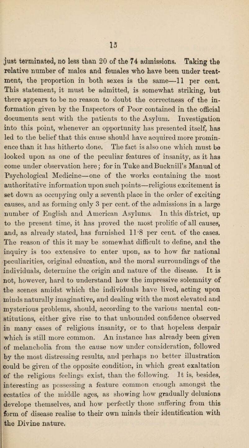 just terminated, no less than 20 of the 74 admissions. Taking the relative number of males and females who have been under treat¬ ment, the proportion in both sexes is the same—11 per cent. This statement, it must be admitted, is somewhat striking, but there appears to be no reason to doubt the correctness of the in¬ formation given by the Inspectors of Poor contained in the official documents sent with the patients to the Asylum. Investigation into this point, whenever an opportunity has presented itself, has led to the belief that this cause should have acquired more promin¬ ence than it has hitherto done. The fact is also one which must be looked upon as one of the peculiar features of insanity, as it has come under observation here; for in Tuke andBucknill’s Manual of Psychological Medicine—one of the works containing the most authoritative information upon such points—religious excitement is set down as occupying only a seventh place in the order of exciting causes, and as forming only 3 per cent, of the admissions in a large number of English and American Asylums. In this district, up to the present time, it has proved the most prolific of all causes, and, as already stated, has furnished ll-8 per cent, of the cases. The reason of this it may be somewhat difficult to define, and the inquiry is too extensive to enter upon, as to how far national peculiarities, original education, and the moral surroundings of the individuals, determine the origin and nature of the disease. It is not, however, hard to understand how the impressive solemnity of the scenes amidst which the individuals have lived, acting upon minds naturally imaginative, and dealing with the most elevated and mysterious problems, should, according to the various mental con¬ stitutions, either give rise to that unbounded confidence observed in many cases of religious insanity, or to that hopeless despair which is still more common. An instance has already been given of melancholia from the cause now under consideration, followed by the most distressing results, and perhaps no better illustration could be given of the opposite condition, in which great exaltation of the religious feelings exist, than the following. It is, besides, interesting as possessing a feature common enough amongst the ecstatics of the middle ages, as showing how gradually delusions develope themselves, and how perfectly those suffering from this form of disease realise to their own minds their identification with the Divine nature.